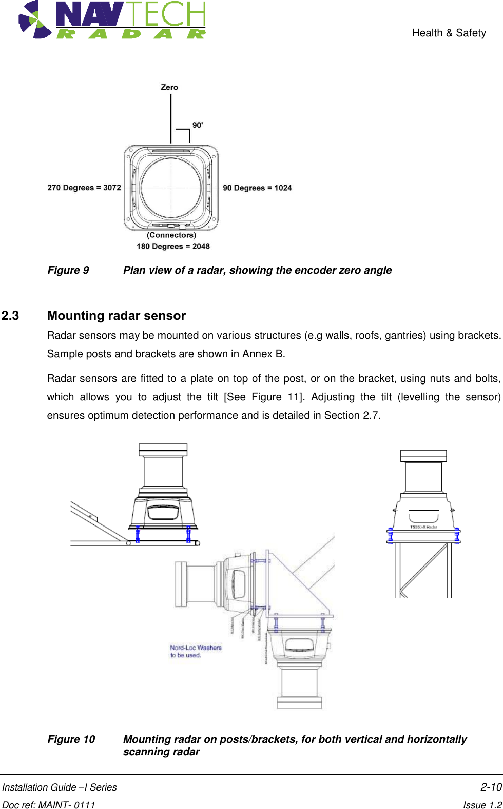    Health &amp; Safety  Installation Guide –I Series    2-10  Doc ref: MAINT- 0111    Issue 1.2  Figure 9  Plan view of a radar, showing the encoder zero angle  2.3  Mounting radar sensor Radar sensors may be mounted on various structures (e.g walls, roofs, gantries) using brackets. Sample posts and brackets are shown in Annex B. Radar sensors are fitted to a plate on top of the post, or on the bracket, using nuts and bolts, which  allows  you  to  adjust  the  tilt  [See  Figure  11].  Adjusting  the  tilt  (levelling  the  sensor) ensures optimum detection performance and is detailed in Section 2.7.             Figure 10   Mounting radar on posts/brackets, for both vertical and horizontally scanning radar 