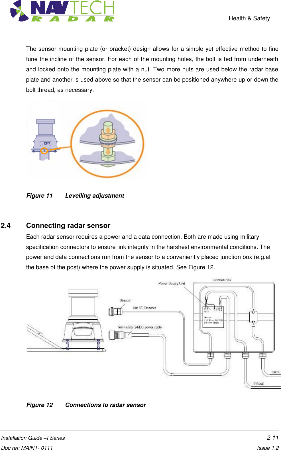    Health &amp; Safety  Installation Guide –I Series    2-11  Doc ref: MAINT- 0111    Issue 1.2 The sensor mounting plate (or bracket) design allows for a simple yet effective method to fine tune the incline of the sensor. For each of the mounting holes, the bolt is fed from underneath and locked onto the mounting plate with a nut. Two more nuts are used below the radar base plate and another is used above so that the sensor can be positioned anywhere up or down the bolt thread, as necessary.  Figure 11   Levelling adjustment    2.4  Connecting radar sensor Each radar sensor requires a power and a data connection. Both are made using military specification connectors to ensure link integrity in the harshest environmental conditions. The power and data connections run from the sensor to a conveniently placed junction box (e.g.at the base of the post) where the power supply is situated. See Figure 12.  Figure 12   Connections to radar sensor  