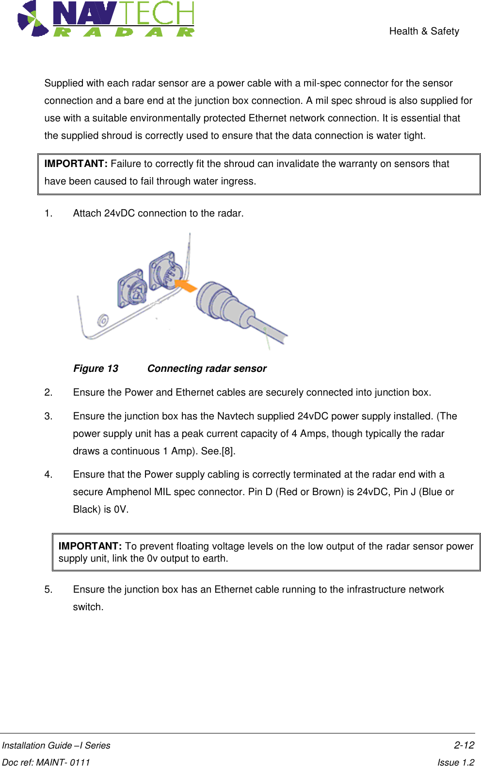    Health &amp; Safety  Installation Guide –I Series    2-12  Doc ref: MAINT- 0111    Issue 1.2 Supplied with each radar sensor are a power cable with a mil-spec connector for the sensor connection and a bare end at the junction box connection. A mil spec shroud is also supplied for use with a suitable environmentally protected Ethernet network connection. It is essential that the supplied shroud is correctly used to ensure that the data connection is water tight.  IMPORTANT: Failure to correctly fit the shroud can invalidate the warranty on sensors that have been caused to fail through water ingress.     1.  Attach 24vDC connection to the radar.  Figure 13  Connecting radar sensor 2.  Ensure the Power and Ethernet cables are securely connected into junction box. 3.  Ensure the junction box has the Navtech supplied 24vDC power supply installed. (The power supply unit has a peak current capacity of 4 Amps, though typically the radar draws a continuous 1 Amp). See.[8]. 4.  Ensure that the Power supply cabling is correctly terminated at the radar end with a secure Amphenol MIL spec connector. Pin D (Red or Brown) is 24vDC, Pin J (Blue or Black) is 0V. IMPORTANT: To prevent floating voltage levels on the low output of the radar sensor power supply unit, link the 0v output to earth. 5.  Ensure the junction box has an Ethernet cable running to the infrastructure network switch. 