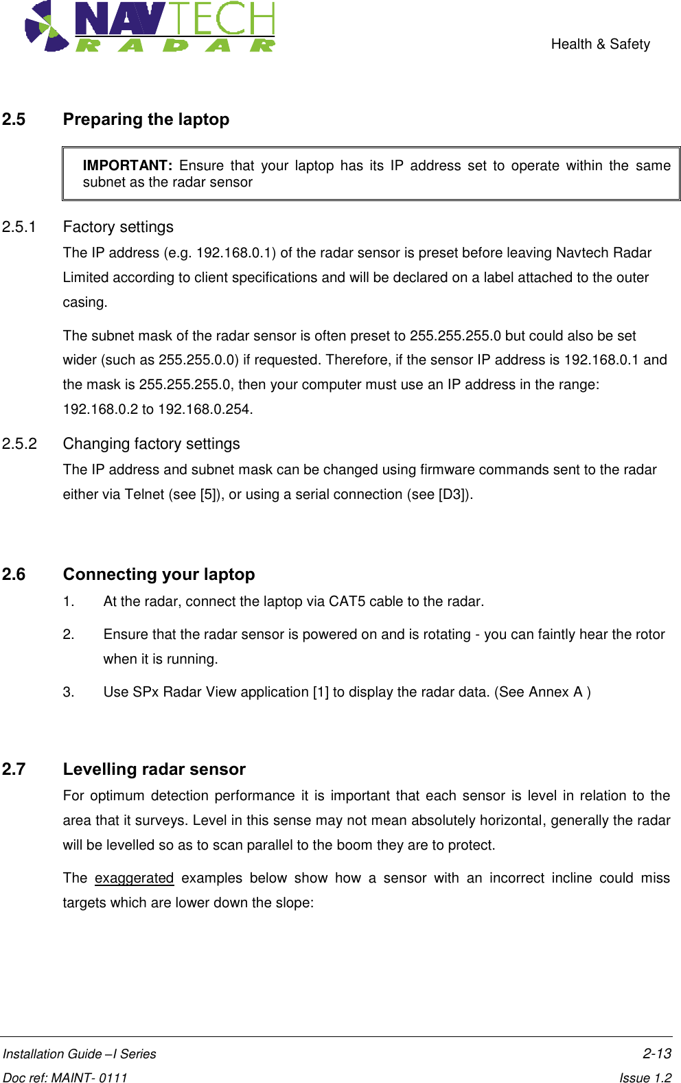    Health &amp; Safety  Installation Guide –I Series    2-13  Doc ref: MAINT- 0111    Issue 1.2 2.5  Preparing the laptop IMPORTANT:  Ensure  that  your  laptop  has  its  IP  address  set  to  operate  within  the  same subnet as the radar sensor 2.5.1  Factory settings The IP address (e.g. 192.168.0.1) of the radar sensor is preset before leaving Navtech Radar Limited according to client specifications and will be declared on a label attached to the outer casing.  The subnet mask of the radar sensor is often preset to 255.255.255.0 but could also be set wider (such as 255.255.0.0) if requested. Therefore, if the sensor IP address is 192.168.0.1 and the mask is 255.255.255.0, then your computer must use an IP address in the range: 192.168.0.2 to 192.168.0.254. 2.5.2  Changing factory settings The IP address and subnet mask can be changed using firmware commands sent to the radar either via Telnet (see [5]), or using a serial connection (see [D3]).   2.6  Connecting your laptop 1.  At the radar, connect the laptop via CAT5 cable to the radar.   2.  Ensure that the radar sensor is powered on and is rotating - you can faintly hear the rotor when it is running. 3.  Use SPx Radar View application [1] to display the radar data. (See Annex A )  2.7  Levelling radar sensor For optimum  detection performance  it is  important  that each sensor  is  level in relation to the area that it surveys. Level in this sense may not mean absolutely horizontal, generally the radar will be levelled so as to scan parallel to the boom they are to protect. The  exaggerated  examples  below  show  how  a  sensor  with  an  incorrect  incline  could  miss targets which are lower down the slope:   