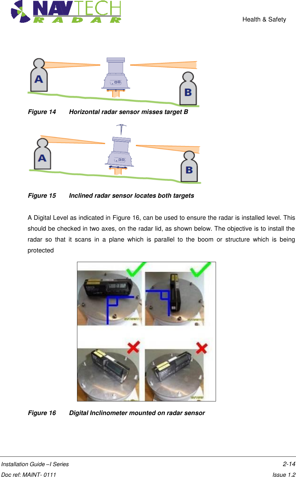    Health &amp; Safety  Installation Guide –I Series    2-14  Doc ref: MAINT- 0111    Issue 1.2  Figure 14  Horizontal radar sensor misses target B  Figure 15  Inclined radar sensor locates both targets   A Digital Level as indicated in Figure 16, can be used to ensure the radar is installed level. This should be checked in two axes, on the radar lid, as shown below. The objective is to install the radar  so  that  it  scans  in  a  plane  which  is  parallel  to  the  boom  or  structure  which  is  being protected     Figure 16  Digital Inclinometer mounted on radar sensor   