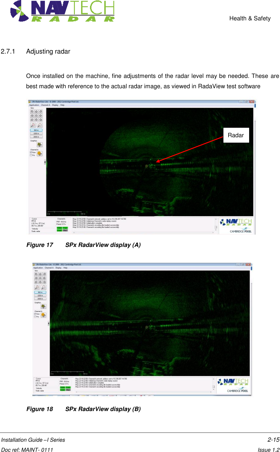    Health &amp; Safety  Installation Guide –I Series    2-15  Doc ref: MAINT- 0111    Issue 1.2 2.7.1  Adjusting radar  Once installed on the machine, fine adjustments of the radar level may be needed. These are best made with reference to the actual radar image, as viewed in RadaView test software  Figure 17  SPx RadarView display (A)   Figure 18  SPx RadarView display (B)  Radar 