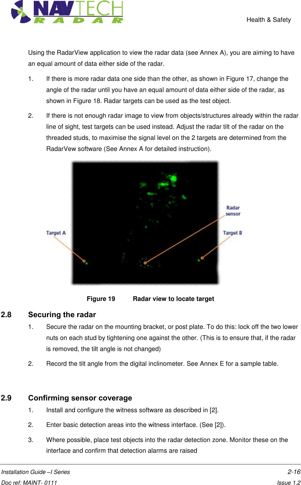    Health &amp; Safety  Installation Guide –I Series    2-16  Doc ref: MAINT- 0111    Issue 1.2 Using the RadarView application to view the radar data (see Annex A), you are aiming to have an equal amount of data either side of the radar.  1.  If there is more radar data one side than the other, as shown in Figure 17, change the angle of the radar until you have an equal amount of data either side of the radar, as shown in Figure 18. Radar targets can be used as the test object. 2.  If there is not enough radar image to view from objects/structures already within the radar line of sight, test targets can be used instead. Adjust the radar tilt of the radar on the threaded studs, to maximise the signal level on the 2 targets are determined from the RadarVew software (See Annex A for detailed instruction).  Figure 19  Radar view to locate target 2.8  Securing the radar 1.  Secure the radar on the mounting bracket, or post plate. To do this: lock off the two lower nuts on each stud by tightening one against the other. (This is to ensure that, if the radar is removed, the tilt angle is not changed) 2.  Record the tilt angle from the digital inclinometer. See Annex E for a sample table.  2.9  Confirming sensor coverage 1.  Install and configure the witness software as described in [2]. 2.  Enter basic detection areas into the witness interface. (See [2]). 3.  Where possible, place test objects into the radar detection zone. Monitor these on the interface and confirm that detection alarms are raised 