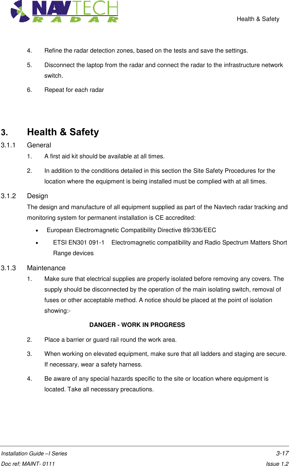    Health &amp; Safety  Installation Guide –I Series    3-17  Doc ref: MAINT- 0111    Issue 1.2 4.  Refine the radar detection zones, based on the tests and save the settings. 5.  Disconnect the laptop from the radar and connect the radar to the infrastructure network switch. 6.  Repeat for each radar    3. Health &amp; Safety 3.1.1  General 1.  A first aid kit should be available at all times.  2.  In addition to the conditions detailed in this section the Site Safety Procedures for the location where the equipment is being installed must be complied with at all times. 3.1.2  Design The design and manufacture of all equipment supplied as part of the Navtech radar tracking and monitoring system for permanent installation is CE accredited:    European Electromagnetic Compatibility Directive 89/336/EEC    ETSI EN301 091-1    Electromagnetic compatibility and Radio Spectrum Matters Short Range devices 3.1.3  Maintenance 1.  Make sure that electrical supplies are properly isolated before removing any covers. The supply should be disconnected by the operation of the main isolating switch, removal of fuses or other acceptable method. A notice should be placed at the point of isolation showing:-       DANGER - WORK IN PROGRESS 2.  Place a barrier or guard rail round the work area. 3.  When working on elevated equipment, make sure that all ladders and staging are secure. If necessary, wear a safety harness. 4.  Be aware of any special hazards specific to the site or location where equipment is located. Take all necessary precautions.   