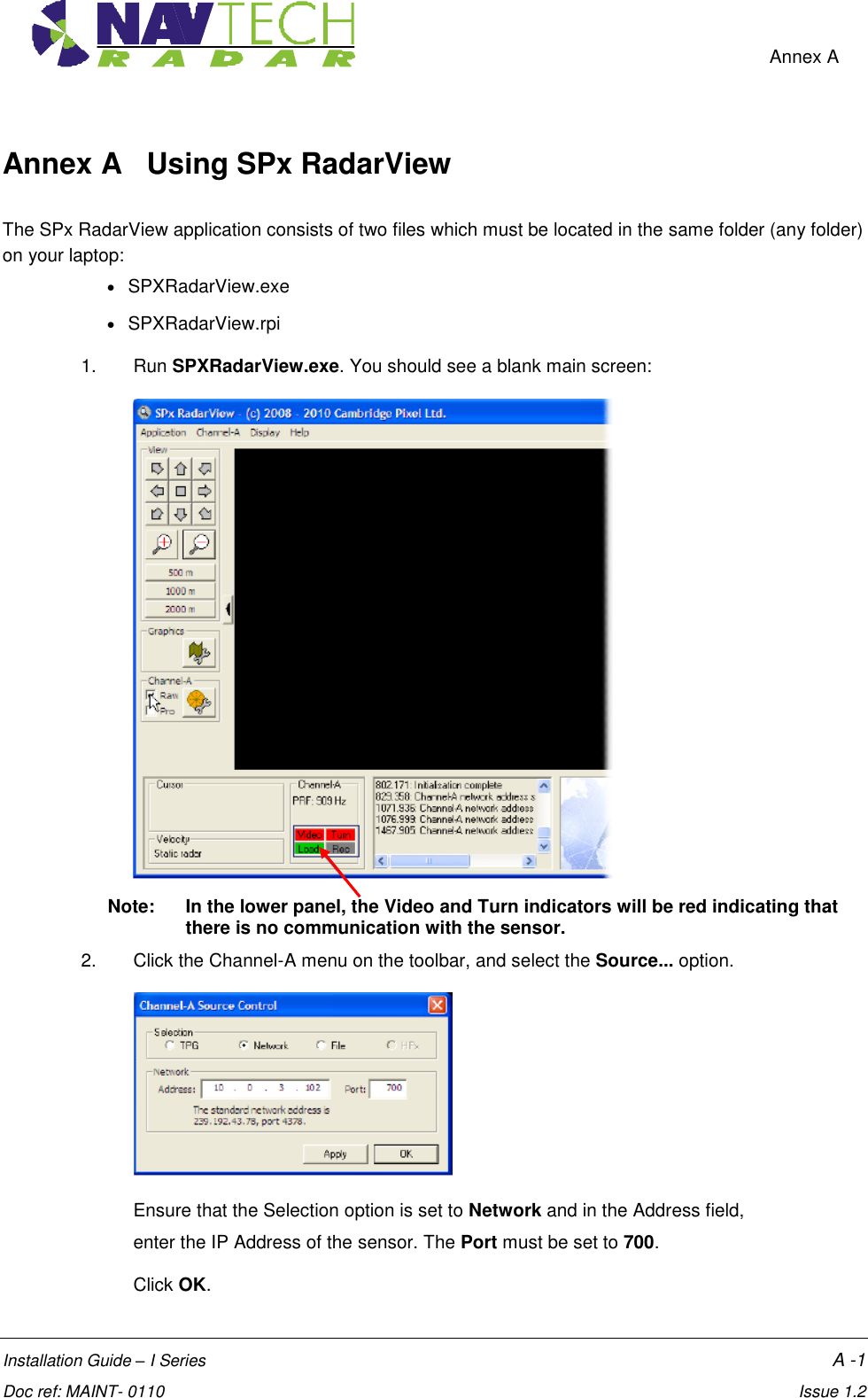    Annex A  Installation Guide – I Series    A -1  Doc ref: MAINT- 0110    Issue 1.2 Annex A   Using SPx RadarView  The SPx RadarView application consists of two files which must be located in the same folder (any folder) on your laptop:   SPXRadarView.exe   SPXRadarView.rpi 1.  Run SPXRadarView.exe. You should see a blank main screen:   Note:   In the lower panel, the Video and Turn indicators will be red indicating that there is no communication with the sensor. 2.  Click the Channel-A menu on the toolbar, and select the Source... option.  Ensure that the Selection option is set to Network and in the Address field,  enter the IP Address of the sensor. The Port must be set to 700.  Click OK. 