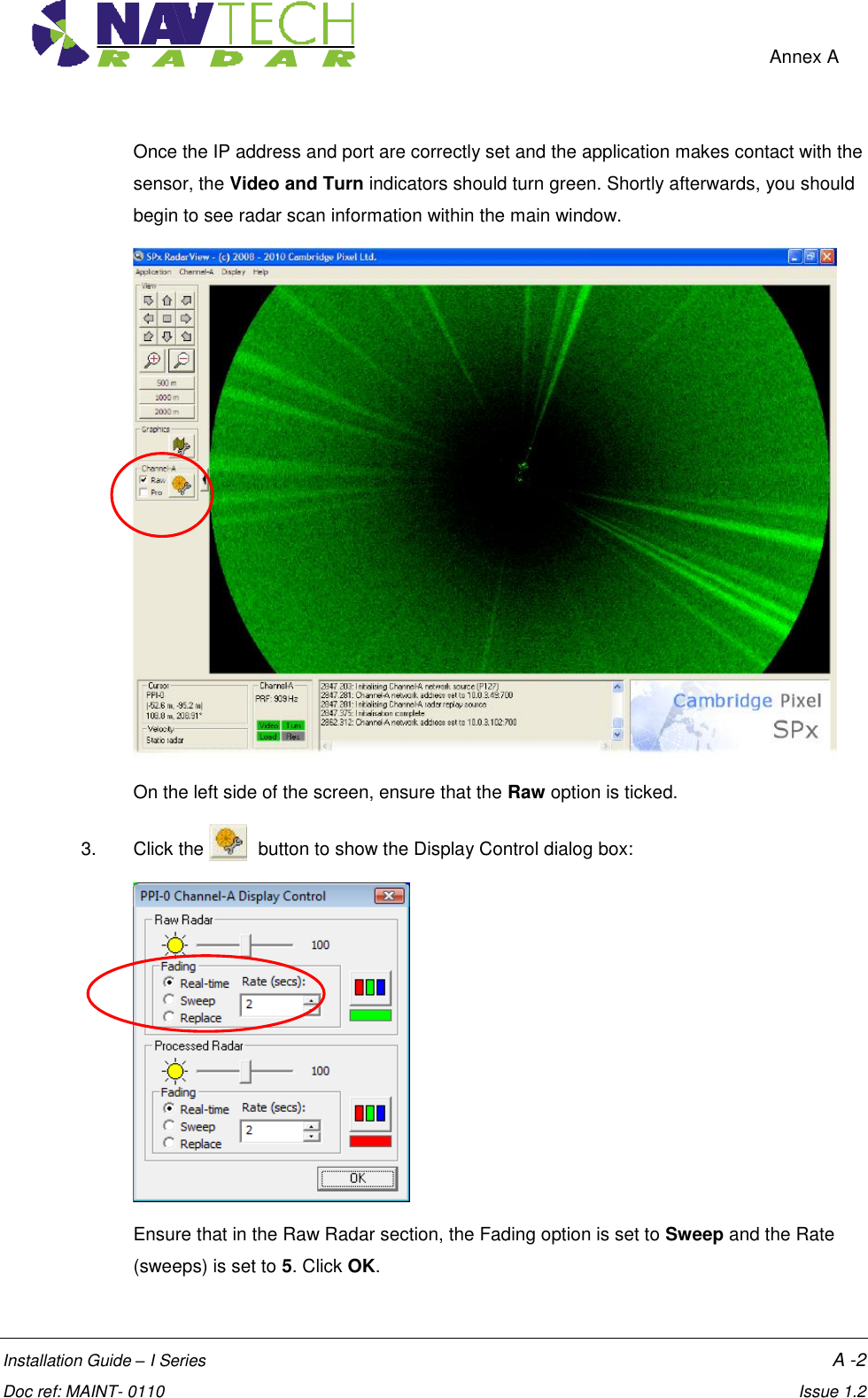    Annex A  Installation Guide – I Series    A -2  Doc ref: MAINT- 0110    Issue 1.2 Once the IP address and port are correctly set and the application makes contact with the sensor, the Video and Turn indicators should turn green. Shortly afterwards, you should begin to see radar scan information within the main window.  On the left side of the screen, ensure that the Raw option is ticked. 3.  Click the    button to show the Display Control dialog box:  Ensure that in the Raw Radar section, the Fading option is set to Sweep and the Rate (sweeps) is set to 5. Click OK. 