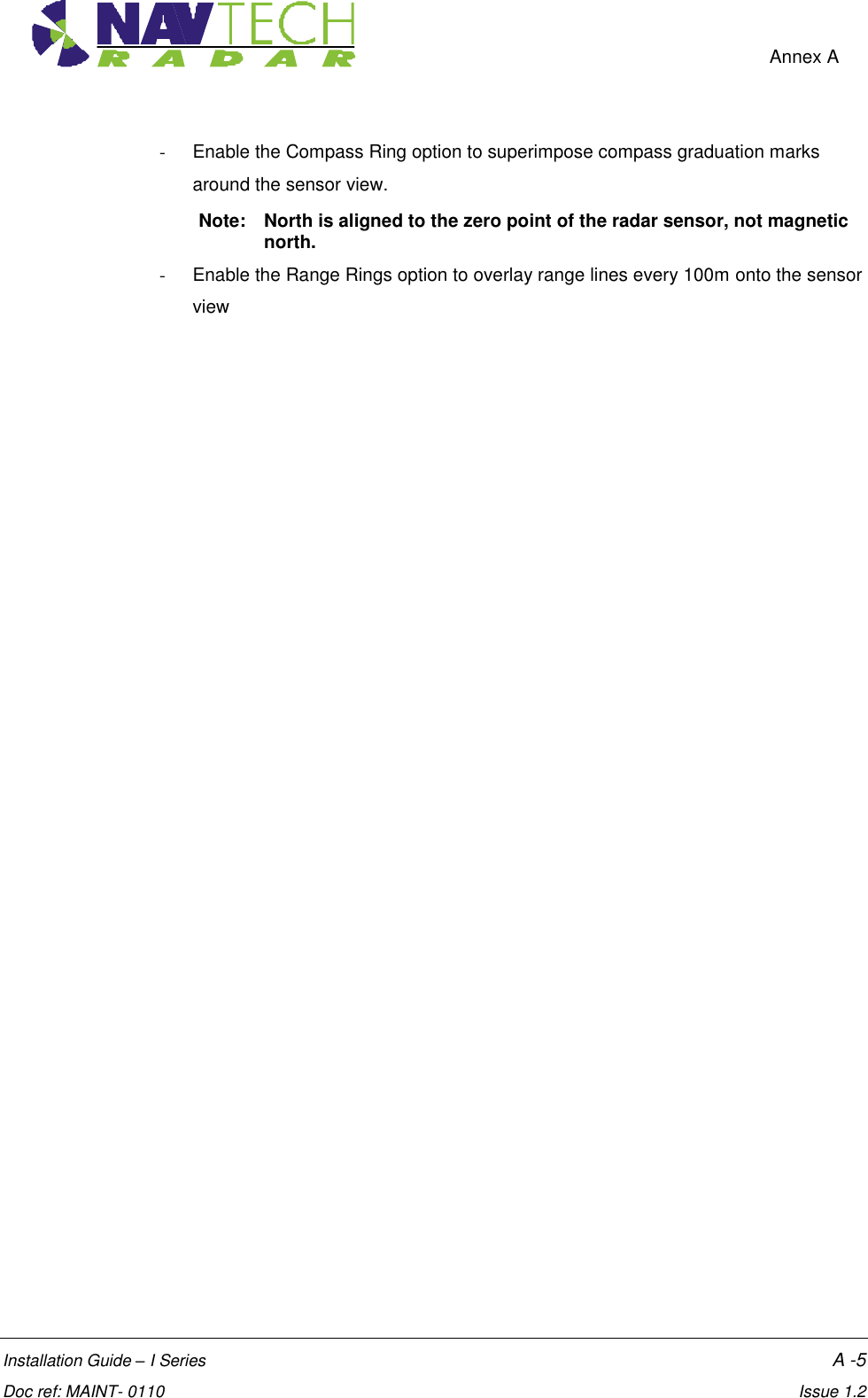    Annex A  Installation Guide – I Series    A -5  Doc ref: MAINT- 0110    Issue 1.2 -  Enable the Compass Ring option to superimpose compass graduation marks around the sensor view.  Note:  North is aligned to the zero point of the radar sensor, not magnetic north. -  Enable the Range Rings option to overlay range lines every 100m onto the sensor view 