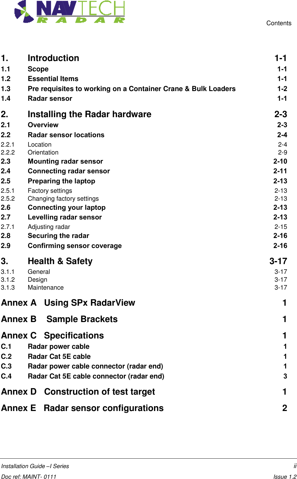     Contents  Installation Guide –I Series    ii  Doc ref: MAINT- 0111    Issue 1.2 1. Introduction  1-1 1.1 Scope  1-1 1.2 Essential Items  1-1 1.3 Pre requisites to working on a Container Crane &amp; Bulk Loaders  1-2 1.4 Radar sensor  1-1 2. Installing the Radar hardware  2-3 2.1 Overview  2-3 2.2 Radar sensor locations  2-4 2.2.1 Location  2-4 2.2.2 Orientation  2-9 2.3 Mounting radar sensor  2-10 2.4 Connecting radar sensor  2-11 2.5 Preparing the laptop  2-13 2.5.1 Factory settings  2-13 2.5.2 Changing factory settings  2-13 2.6 Connecting your laptop  2-13 2.7 Levelling radar sensor  2-13 2.7.1 Adjusting radar  2-15 2.8 Securing the radar  2-16 2.9 Confirming sensor coverage  2-16 3. Health &amp; Safety  3-17 3.1.1 General  3-17 3.1.2 Design  3-17 3.1.3 Maintenance  3-17 Annex A   Using SPx RadarView  1 Annex B    Sample Brackets  1 Annex C   Specifications  1 C.1  Radar power cable  1 C.2  Radar Cat 5E cable  1 C.3  Radar power cable connector (radar end)  1 C.4  Radar Cat 5E cable connector (radar end)  3 Annex D   Construction of test target  1 Annex E   Radar sensor configurations  2     