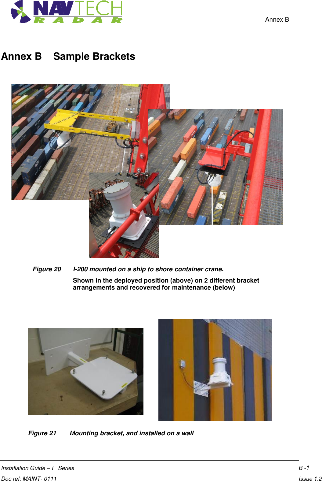    Annex B  Installation Guide – I   Series     B -1  Doc ref: MAINT- 0111     Issue 1.2 Annex B    Sample Brackets                   Figure 20  I-200 mounted on a ship to shore container crane.  Shown in the deployed position (above) on 2 different bracket arrangements and recovered for maintenance (below)         Figure 21   Mounting bracket, and installed on a wall  