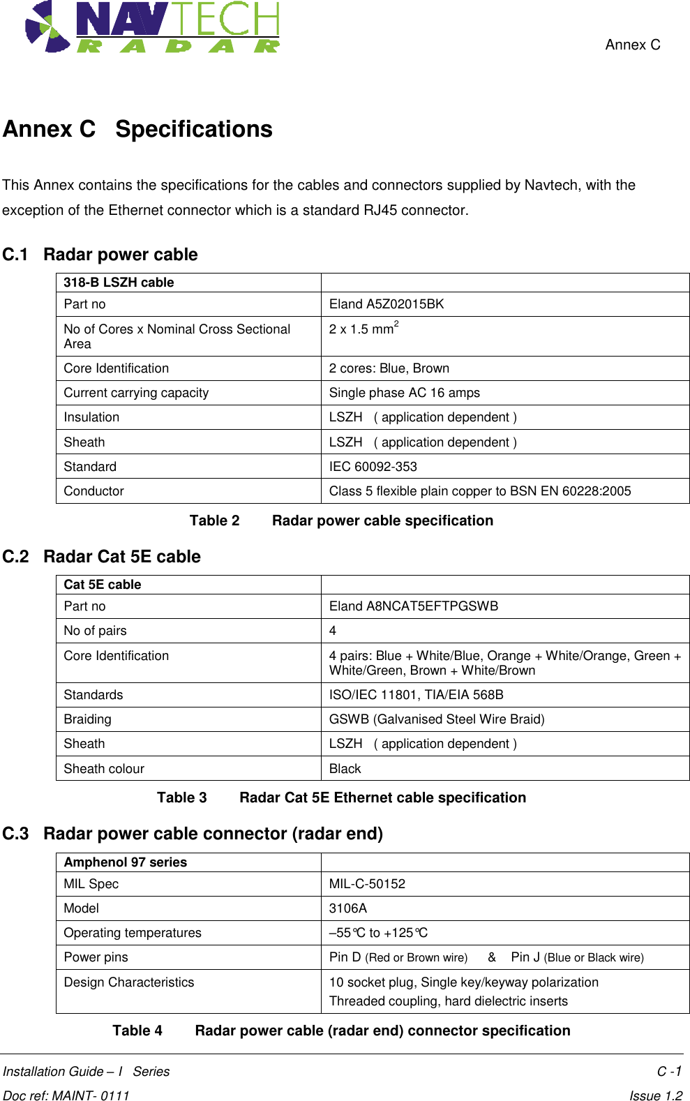    Annex C  Installation Guide – I   Series    C -1  Doc ref: MAINT- 0111    Issue 1.2 Annex C   Specifications  This Annex contains the specifications for the cables and connectors supplied by Navtech, with the exception of the Ethernet connector which is a standard RJ45 connector. C.1   Radar power cable 318-B LSZH cable  Part no Eland A5Z02015BK No of Cores x Nominal Cross Sectional Area 2 x 1.5 mm2 Core Identification 2 cores: Blue, Brown Current carrying capacity Single phase AC 16 amps Insulation LSZH   ( application dependent ) Sheath LSZH   ( application dependent ) Standard IEC 60092-353 Conductor Class 5 flexible plain copper to BSN EN 60228:2005 Table 2  Radar power cable specification  C.2   Radar Cat 5E cable Cat 5E cable  Part no Eland A8NCAT5EFTPGSWB No of pairs 4 Core Identification 4 pairs: Blue + White/Blue, Orange + White/Orange, Green + White/Green, Brown + White/Brown Standards ISO/IEC 11801, TIA/EIA 568B Braiding GSWB (Galvanised Steel Wire Braid) Sheath LSZH   ( application dependent ) Sheath colour Black Table 3  Radar Cat 5E Ethernet cable specification  C.3   Radar power cable connector (radar end) Amphenol 97 series  MIL Spec MIL-C-50152 Model 3106A Operating temperatures –55°C to +125°C Power pins Pin D (Red or Brown wire)      &amp;    Pin J (Blue or Black wire)  Design Characteristics 10 socket plug, Single key/keyway polarization Threaded coupling, hard dielectric inserts Table 4  Radar power cable (radar end) connector specification 