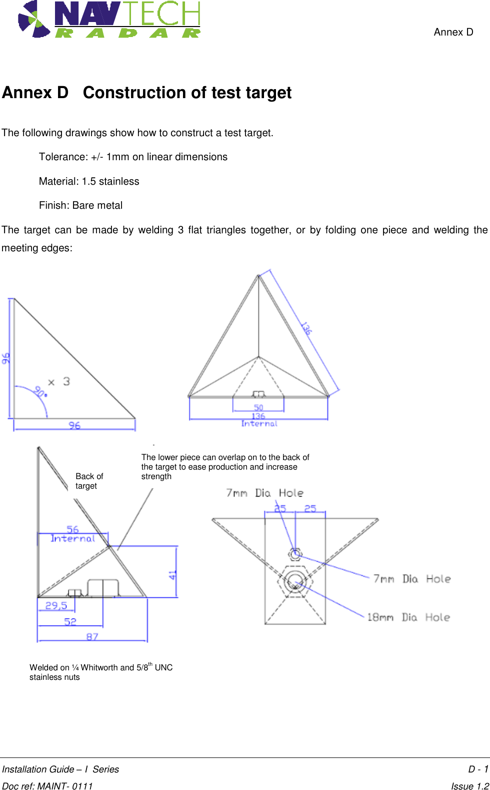    Annex D  Installation Guide – I  Series      D - 1 Doc ref: MAINT- 0111    Issue 1.2 Annex D   Construction of test target  The following drawings show how to construct a test target.  Tolerance: +/- 1mm on linear dimensions Material: 1.5 stainless Finish: Bare metal  The  target  can  be  made  by welding  3 flat  triangles  together,  or  by  folding  one  piece  and  welding the meeting edges:                   The lower piece can overlap on to the back of the target to ease production and increase strength  Back of target Welded on ¼ Whitworth and 5/8th UNC stainless nuts  