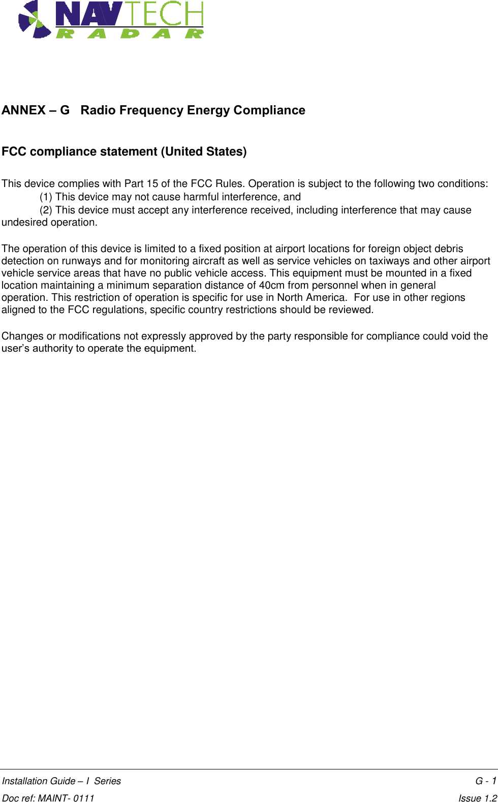    Annex G  Installation Guide – I  Series    G - 1  Doc ref: MAINT- 0111    Issue 1.2  ANNEX – G   Radio Frequency Energy Compliance  FCC compliance statement (United States)  This device complies with Part 15 of the FCC Rules. Operation is subject to the following two conditions:  (1) This device may not cause harmful interference, and  (2) This device must accept any interference received, including interference that may cause undesired operation.   The operation of this device is limited to a fixed position at airport locations for foreign object debris detection on runways and for monitoring aircraft as well as service vehicles on taxiways and other airport vehicle service areas that have no public vehicle access. This equipment must be mounted in a fixed location maintaining a minimum separation distance of 40cm from personnel when in general operation. This restriction of operation is specific for use in North America.  For use in other regions aligned to the FCC regulations, specific country restrictions should be reviewed.    Changes or modifications not expressly approved by the party responsible for compliance could void the user’s authority to operate the equipment.  