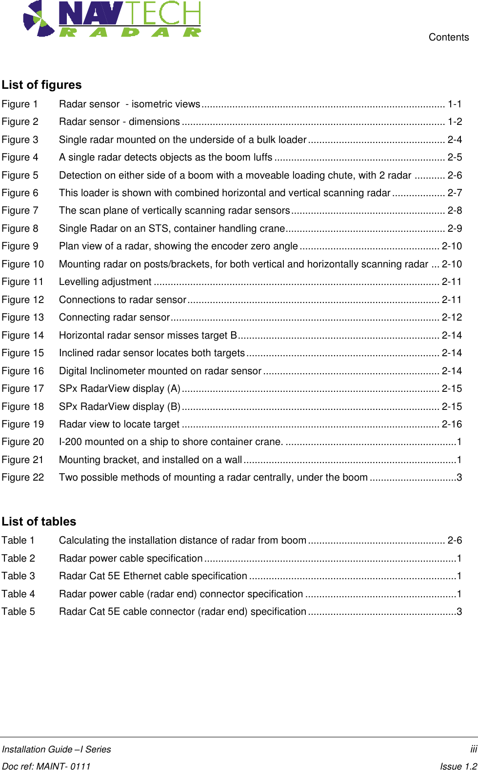     Contents  Installation Guide –I Series    iii  Doc ref: MAINT- 0111    Issue 1.2 List of figures Figure 1 Radar sensor  - isometric views ....................................................................................... 1-1 Figure 2 Radar sensor - dimensions .............................................................................................. 1-2 Figure 3 Single radar mounted on the underside of a bulk loader ................................................. 2-4 Figure 4 A single radar detects objects as the boom luffs ............................................................. 2-5 Figure 5 Detection on either side of a boom with a moveable loading chute, with 2 radar ........... 2-6 Figure 6  This loader is shown with combined horizontal and vertical scanning radar ................... 2-7 Figure 7 The scan plane of vertically scanning radar sensors ....................................................... 2-8 Figure 8 Single Radar on an STS, container handling crane......................................................... 2-9 Figure 9 Plan view of a radar, showing the encoder zero angle .................................................. 2-10 Figure 10  Mounting radar on posts/brackets, for both vertical and horizontally scanning radar ... 2-10 Figure 11  Levelling adjustment ...................................................................................................... 2-11 Figure 12  Connections to radar sensor .......................................................................................... 2-11 Figure 13 Connecting radar sensor ................................................................................................ 2-12 Figure 14 Horizontal radar sensor misses target B ........................................................................ 2-14 Figure 15 Inclined radar sensor locates both targets ..................................................................... 2-14 Figure 16 Digital Inclinometer mounted on radar sensor ............................................................... 2-14 Figure 17 SPx RadarView display (A) ............................................................................................ 2-15 Figure 18 SPx RadarView display (B) ............................................................................................ 2-15 Figure 19 Radar view to locate target ............................................................................................ 2-16 Figure 20 I-200 mounted on a ship to shore container crane. ............................................................. 1 Figure 21  Mounting bracket, and installed on a wall ............................................................................ 1 Figure 22  Two possible methods of mounting a radar centrally, under the boom ............................... 3   List of tables Table 1 Calculating the installation distance of radar from boom ................................................. 2-6 Table 2 Radar power cable specification .......................................................................................... 1 Table 3 Radar Cat 5E Ethernet cable specification .......................................................................... 1 Table 4 Radar power cable (radar end) connector specification ...................................................... 1 Table 5 Radar Cat 5E cable connector (radar end) specification ..................................................... 3   