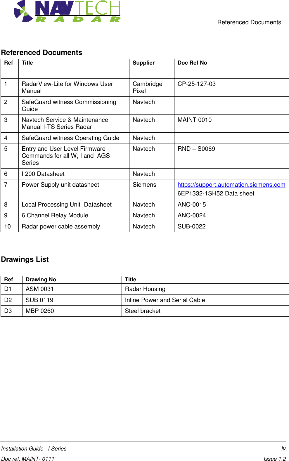     Referenced Documents  Installation Guide –I Series    iv  Doc ref: MAINT- 0111    Issue 1.2 Referenced Documents Ref Title Supplier Doc Ref No  1 RadarView-Lite for Windows User Manual Cambridge Pixel CP-25-127-03 2 SafeGuard witness Commissioning Guide  Navtech  3 Navtech Service &amp; Maintenance Manual I-TS Series Radar Navtech MAINT 0010 4 SafeGuard witness Operating Guide Navtech  5 Entry and User Level Firmware Commands for all W, I and  AGS Series  Navtech RND – S0069 6 I 200 Datasheet Navtech  7 Power Supply unit datasheet Siemens https://support.automation.siemens.com 6EP1332-1SH52 Data sheet 8 Local Processing Unit  Datasheet Navtech ANC-0015 9 6 Channel Relay Module Navtech ANC-0024 10 Radar power cable assembly Navtech SUB-0022   Drawings List   Ref Drawing No Title D1 ASM 0031 Radar Housing D2 SUB 0119 Inline Power and Serial Cable  D3 MBP 0260 Steel bracket    