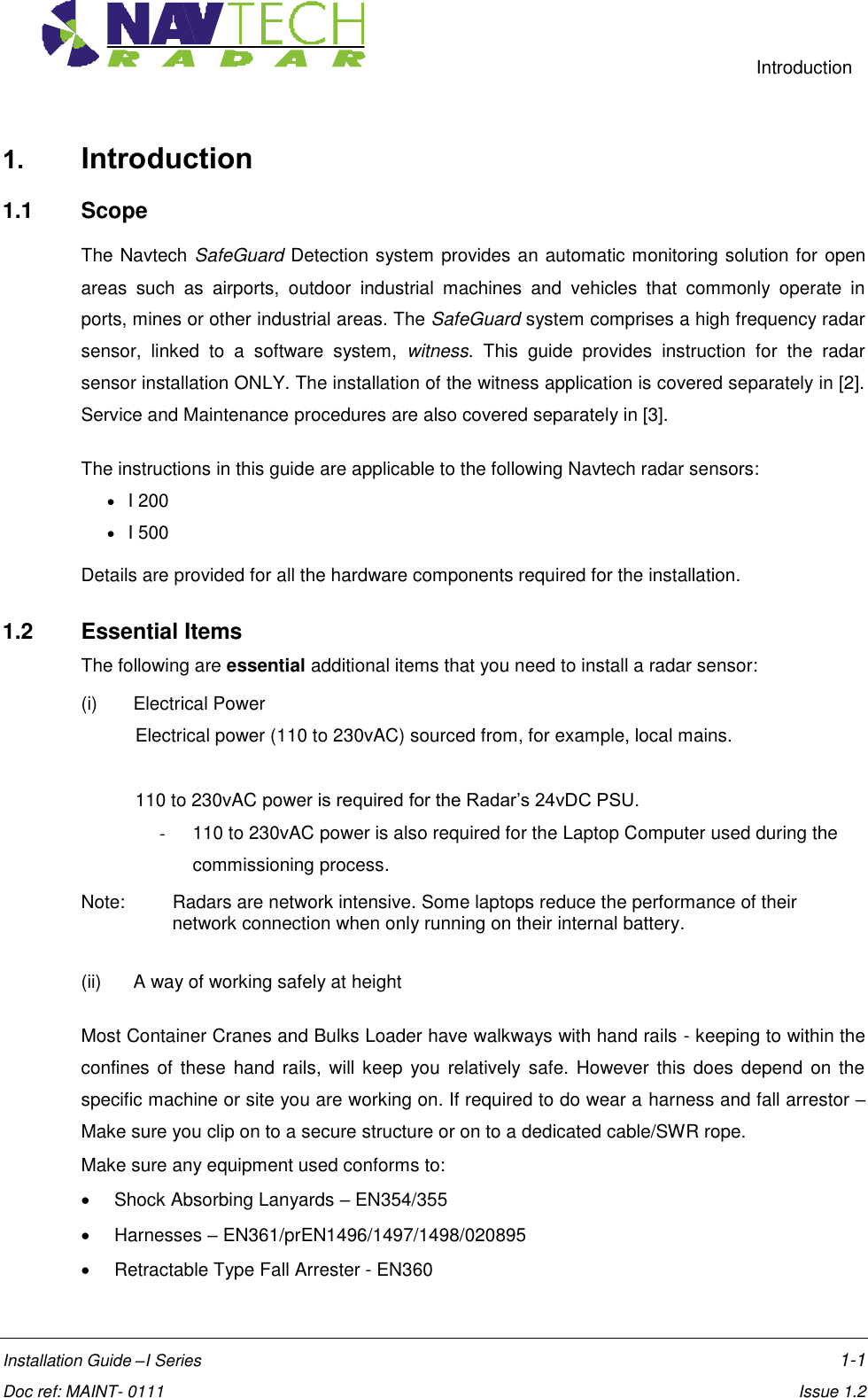     Introduction  Installation Guide –I Series    1-1  Doc ref: MAINT- 0111    Issue 1.2 1. Introduction 1.1  Scope The Navtech SafeGuard Detection system provides an automatic monitoring solution for open areas  such  as  airports,  outdoor  industrial  machines  and  vehicles  that  commonly  operate  in ports, mines or other industrial areas. The SafeGuard system comprises a high frequency radar sensor,  linked  to  a  software  system,  witness.  This  guide  provides  instruction  for  the  radar sensor installation ONLY. The installation of the witness application is covered separately in [2]. Service and Maintenance procedures are also covered separately in [3]. The instructions in this guide are applicable to the following Navtech radar sensors:  I 200  I 500 Details are provided for all the hardware components required for the installation.  1.2  Essential Items The following are essential additional items that you need to install a radar sensor: (i)  Electrical Power  Electrical power (110 to 230vAC) sourced from, for example, local mains.  110 to 230vAC power is required for the Radar’s 24vDC PSU. -  110 to 230vAC power is also required for the Laptop Computer used during the commissioning process.  Note:   Radars are network intensive. Some laptops reduce the performance of their network connection when only running on their internal battery.   (ii)  A way of working safely at height  Most Container Cranes and Bulks Loader have walkways with hand rails - keeping to within the confines of  these  hand rails,  will keep  you  relatively  safe. However  this does depend  on the specific machine or site you are working on. If required to do wear a harness and fall arrestor – Make sure you clip on to a secure structure or on to a dedicated cable/SWR rope.  Make sure any equipment used conforms to:   Shock Absorbing Lanyards – EN354/355   Harnesses – EN361/prEN1496/1497/1498/020895   Retractable Type Fall Arrester - EN360 
