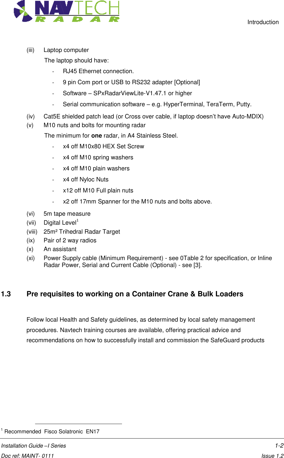     Introduction  Installation Guide –I Series    1-2  Doc ref: MAINT- 0111    Issue 1.2 (iii)  Laptop computer The laptop should have: -  RJ45 Ethernet connection. -  9 pin Com port or USB to RS232 adapter [Optional] -  Software – SPxRadarViewLite-V1.47.1 or higher -  Serial communication software – e.g. HyperTerminal, TeraTerm, Putty. (iv)  Cat5E shielded patch lead (or Cross over cable, if laptop doesn’t have Auto-MDIX)  (v)  M10 nuts and bolts for mounting radar The minimum for one radar, in A4 Stainless Steel. -  x4 off M10x80 HEX Set Screw -  x4 off M10 spring washers -  x4 off M10 plain washers -  x4 off Nyloc Nuts -  x12 off M10 Full plain nuts -  x2 off 17mm Spanner for the M10 nuts and bolts above. (vi)  5m tape measure (vii)  Digital Level1  (viii)  25m² Trihedral Radar Target (ix)  Pair of 2 way radios (x)  An assistant  (xi)  Power Supply cable (Minimum Requirement) - see 0Table 2 for specification, or Inline Radar Power, Serial and Current Cable (Optional) - see [3].  1.3  Pre requisites to working on a Container Crane &amp; Bulk Loaders  Follow local Health and Safety guidelines, as determined by local safety management procedures. Navtech training courses are available, offering practical advice and recommendations on how to successfully install and commission the SafeGuard products                                                        1 Recommended  Fisco Solatronic  EN17 