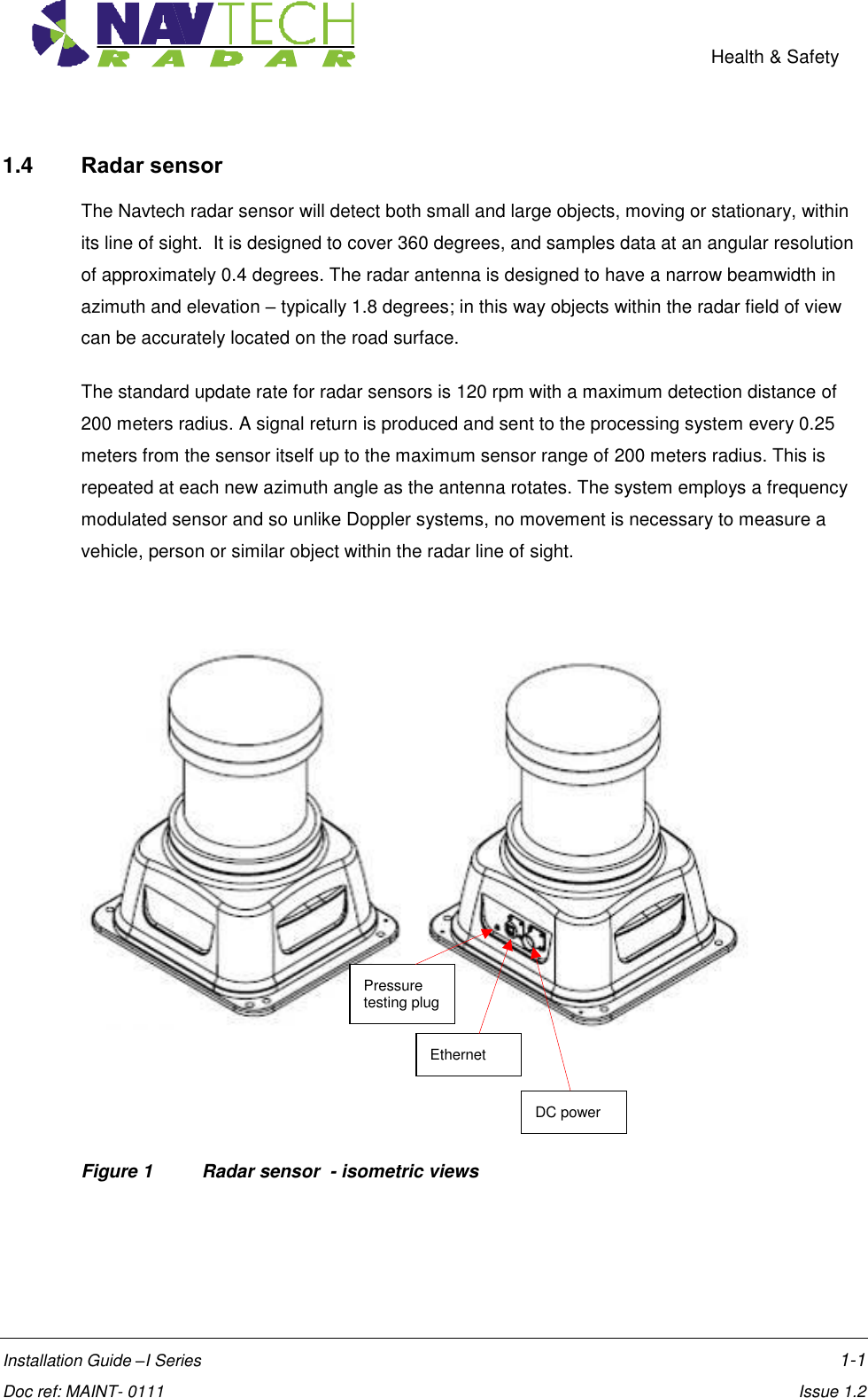    Health &amp; Safety  Installation Guide –I Series    1-1  Doc ref: MAINT- 0111    Issue 1.2 1.4  Radar sensor  The Navtech radar sensor will detect both small and large objects, moving or stationary, within its line of sight.  It is designed to cover 360 degrees, and samples data at an angular resolution of approximately 0.4 degrees. The radar antenna is designed to have a narrow beamwidth in azimuth and elevation – typically 1.8 degrees; in this way objects within the radar field of view can be accurately located on the road surface.  The standard update rate for radar sensors is 120 rpm with a maximum detection distance of 200 meters radius. A signal return is produced and sent to the processing system every 0.25 meters from the sensor itself up to the maximum sensor range of 200 meters radius. This is repeated at each new azimuth angle as the antenna rotates. The system employs a frequency modulated sensor and so unlike Doppler systems, no movement is necessary to measure a vehicle, person or similar object within the radar line of sight.      Figure 1  Radar sensor  - isometric views DC power Ethernet Pressure testing plug 