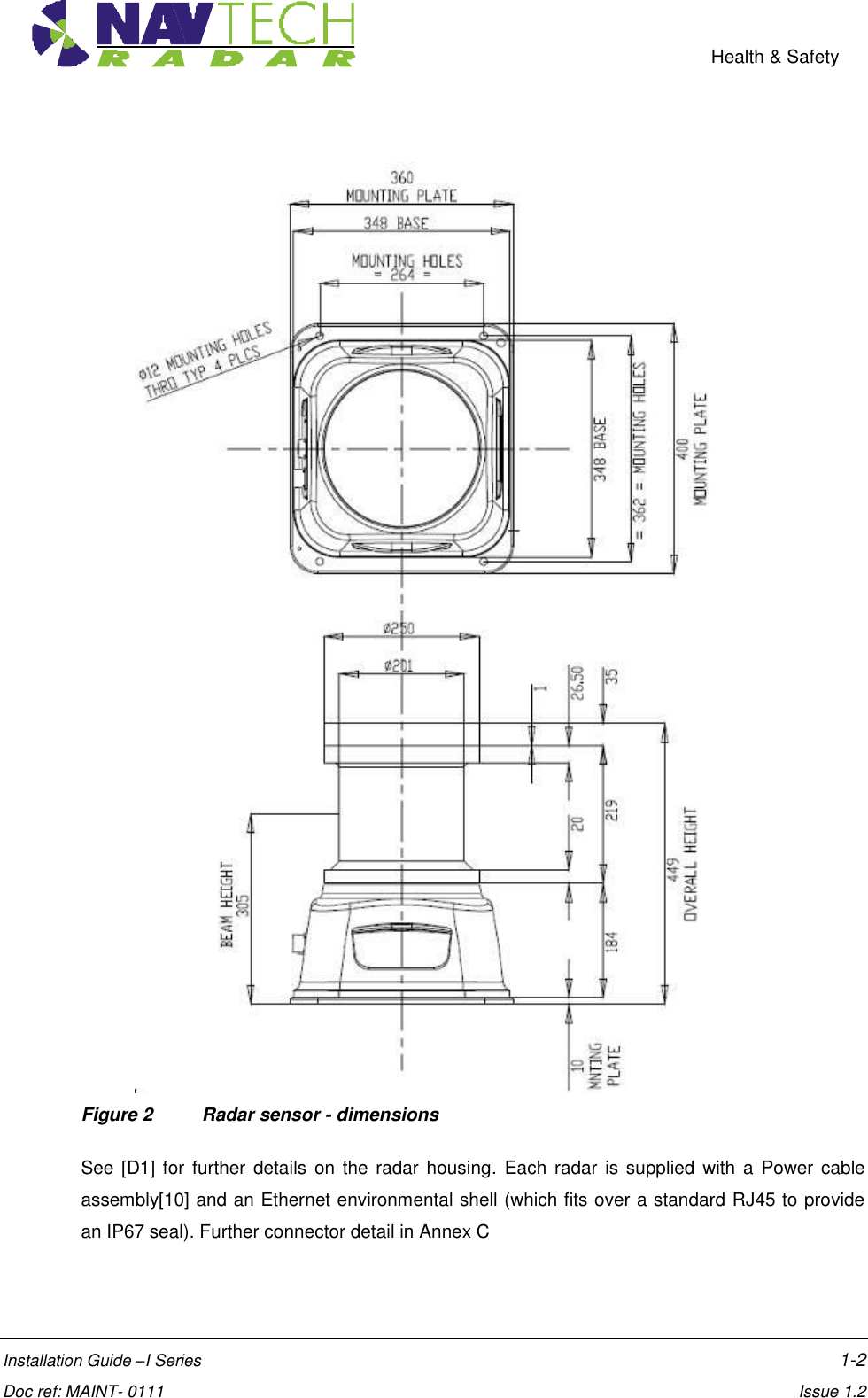    Health &amp; Safety  Installation Guide –I Series    1-2  Doc ref: MAINT- 0111    Issue 1.2                                            Figure 2  Radar sensor - dimensions  See [D1] for further  details on the radar housing.  Each radar is supplied  with  a Power cable assembly[10] and an Ethernet environmental shell (which fits over a standard RJ45 to provide an IP67 seal). Further connector detail in Annex C 