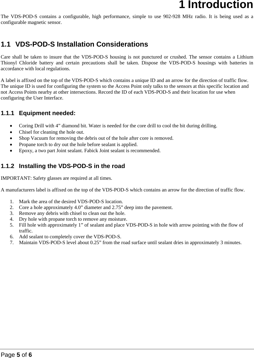 Page 5 of 6  1 Introduction The VDS-POD-S contains a configurable, high performance, simple to use 902-928 MHz radio. It is being used as a configurable magnetic sensor.   1.1  VDS-POD-S Installation Considerations  Care shall be taken to insure that the VDS-POD-S housing is not punctured or crushed. The sensor contains a Lithium Thionyl Chloride battery and certain precautions shall be taken. Dispose the VDS-POD-S housings with batteries in accordance with local regulations.  A label is affixed on the top of the VDS-POD-S which contains a unique ID and an arrow for the direction of traffic flow. The unique ID is used for configuring the system so the Access Point only talks to the sensors at this specific location and not Access Points nearby at other intersections. Record the ID of each VDS-POD-S and their location for use when configuring the User Interface.  1.1.1 Equipment needed:   Coring Drill with 4&rdquo; diamond bit. Water is needed for the core drill to cool the bit during drilling.  Chisel for cleaning the hole out.  Shop Vacuum for removing the debris out of the hole after core is removed.  Propane torch to dry out the hole before sealant is applied.  Epoxy, a two part Joint sealant. Fabick Joint sealant is recommended.  1.1.2  Installing the VDS-POD-S in the road  IMPORTANT: Safety glasses are required at all times.  A manufacturers label is affixed on the top of the VDS-POD-S which contains an arrow for the direction of traffic flow.  1. Mark the area of the desired VDS-POD-S location. 2. Core a hole approximately 4.0&rdquo; diameter and 2.75&rdquo; deep into the pavement. 3. Remove any debris with chisel to clean out the hole. 4. Dry hole with propane torch to remove any moisture. 5. Fill hole with approximately 1&rdquo; of sealant and place VDS-POD-S in hole with arrow pointing with the flow of traffic. 6. Add sealant to completely cover the VDS-POD-S. 7. Maintain VDS-POD-S level about 0.25&rdquo; from the road surface until sealant dries in approximately 3 minutes.           