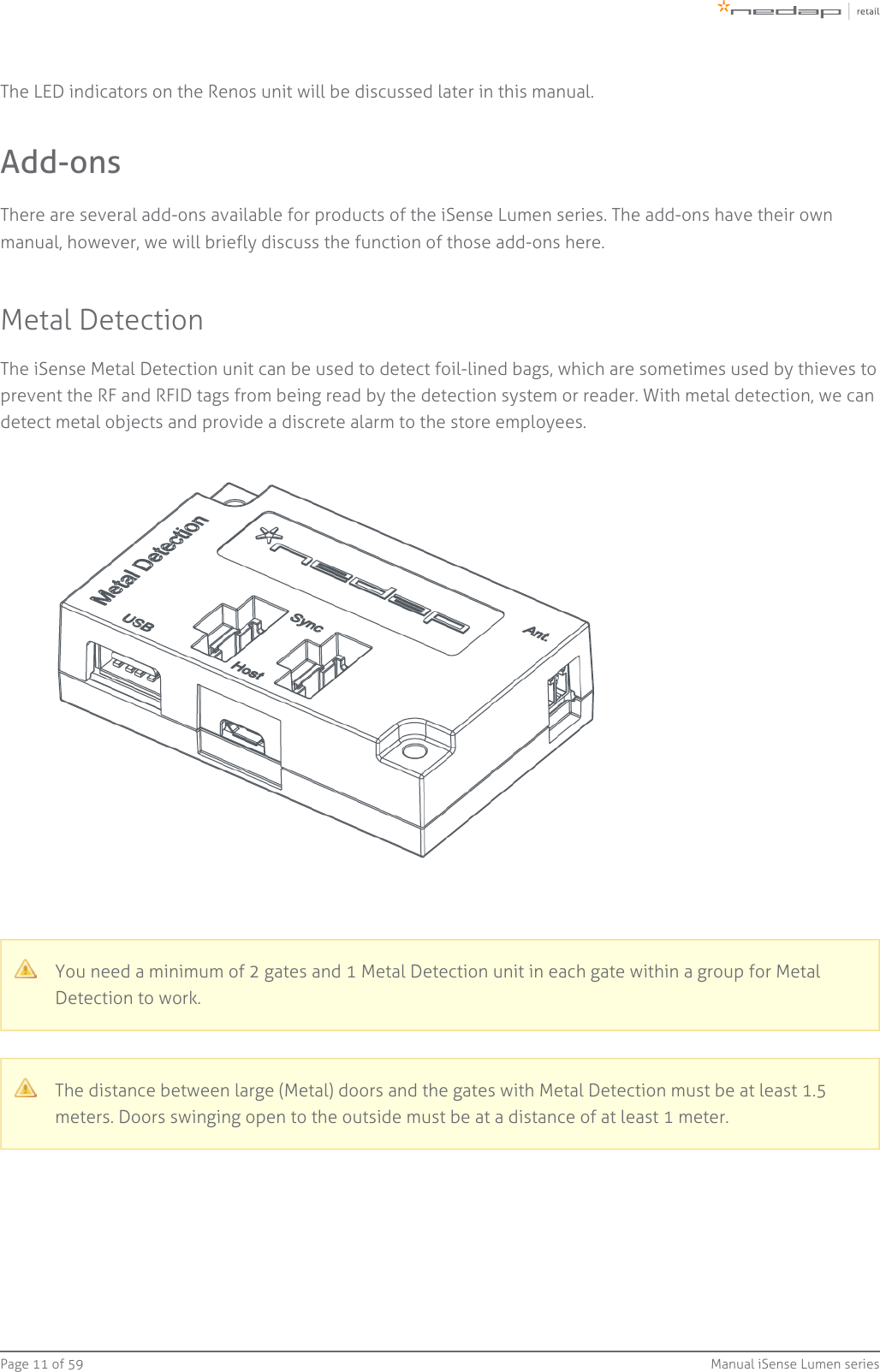 Page   of 11 59 Manual iSense Lumen seriesThe LED indicators on the Renos unit will be discussed later in this manual.Add-onsThere are several add-ons available for products of the iSense Lumen series. The add-ons have their ownmanual, however, we will briefly discuss the function of those add-ons here.Metal DetectionThe iSense Metal Detection unit can be used to detect foil-lined bags, which are sometimes used by thieves toprevent the RF and RFID tags from being read by the detection system or reader. With metal detection, we candetect metal objects and provide a discrete alarm to the store employees.You need a minimum of 2 gates and 1 Metal Detection unit in each gate within a group for MetalDetection to work.The distance between large (Metal) doors and the gates with Metal Detection must be at least 1.5meters. Doors swinging open to the outside must be at a distance of at least 1 meter.