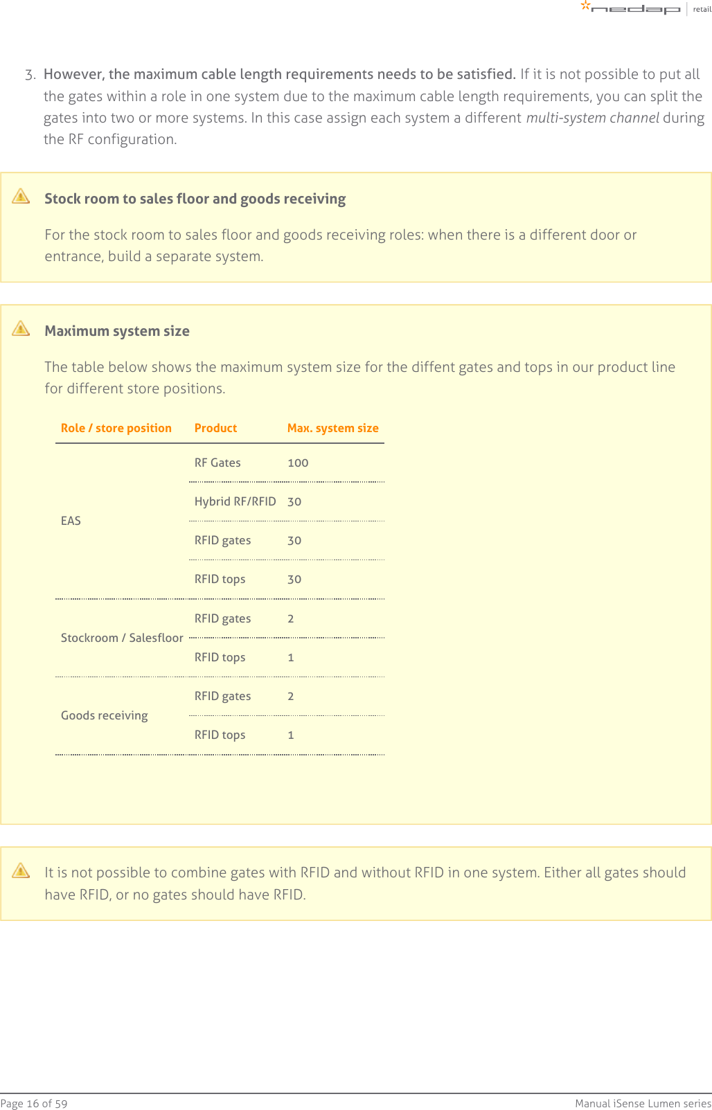 Page   of 16 59 Manual iSense Lumen series3.  However, the maximum cable length requirements needs to be satisfied. If it is not possible to put allthe gates within a role in one system due to the maximum cable length requirements, you can split thegates into two or more systems. In this case assign each system a different   duringmulti-system channelthe RF configuration.Stock room to sales floor and goods receivingFor the stock room to sales floor and goods receiving roles: when there is a different door orentrance, build a separate system.Maximum system sizeThe table below shows the maximum system size for the diffent gates and tops in our product linefor different store positions.Role / store position Product Max. system sizeEAS RF Gates 100Hybrid RF/RFID 30RFID gates 30RFID tops 30Stockroom / SalesfloorRFID gates 2RFID tops 1Goods receivingRFID gates 2RFID tops 1It is not possible to combine gates with RFID and without RFID in one system. Either all gates shouldhave RFID, or no gates should have RFID.