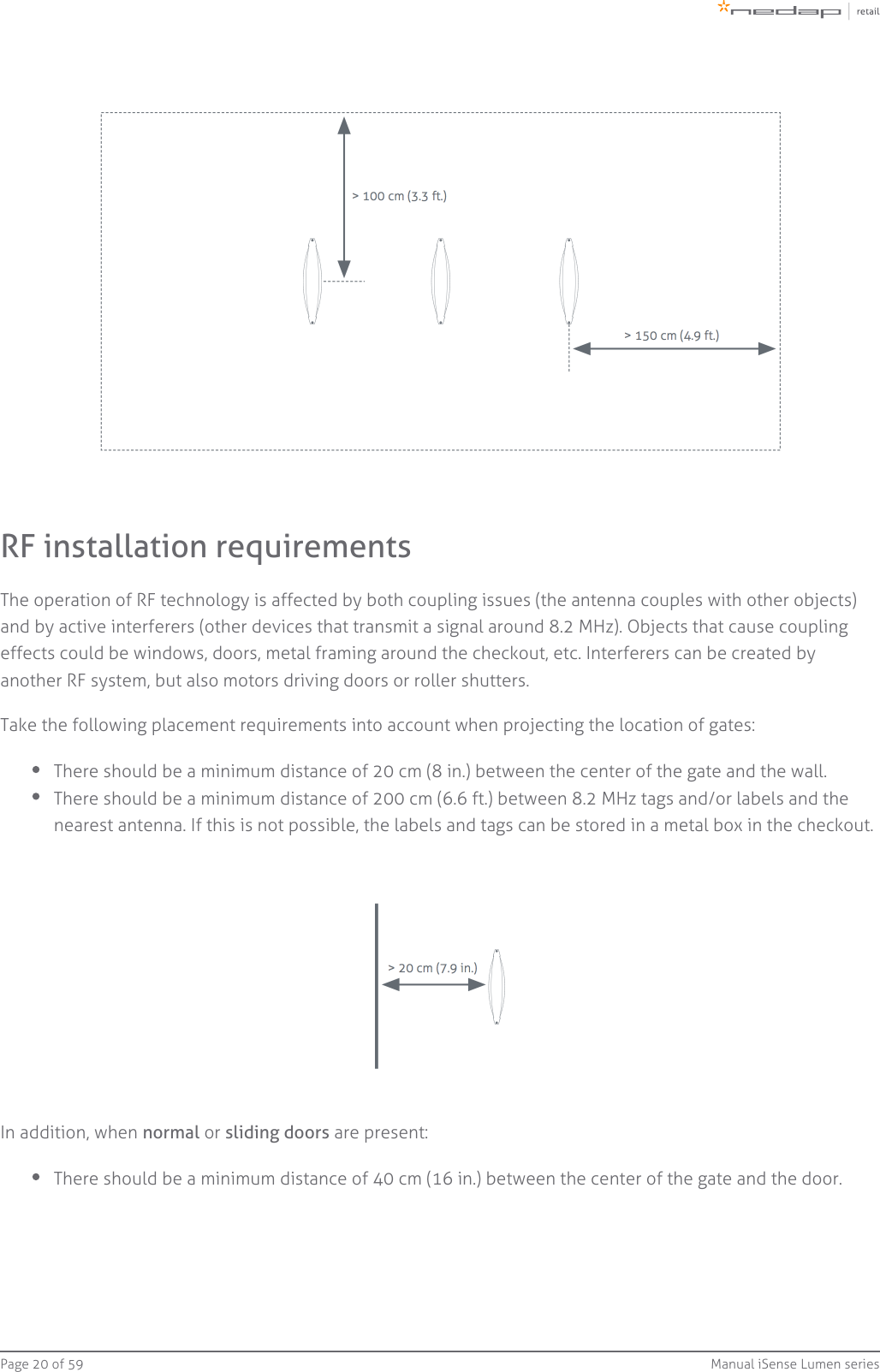 Page   of 20 59 Manual iSense Lumen seriesRF installation requirementsThe operation of RF technology is affected by both coupling issues (the antenna couples with other objects)and by active interferers (other devices that transmit a signal around 8.2 MHz). Objects that cause couplingeffects could be windows, doors, metal framing around the checkout, etc. Interferers can be created byanother RF system, but also motors driving doors or roller shutters.Take the following placement requirements into account when projecting the location of gates:There should be a minimum distance of 20 cm (8 in.) between the center of the gate and the wall.There should be a minimum distance of 200 cm (6.6 ft.) between 8.2 MHz tags and/or labels and thenearest antenna. If this is not possible, the labels and tags can be stored in a metal box in the checkout.In addition, when   or   are present:normal sliding doorsThere should be a minimum distance of 40 cm (16 in.) between the center of the gate and the door.