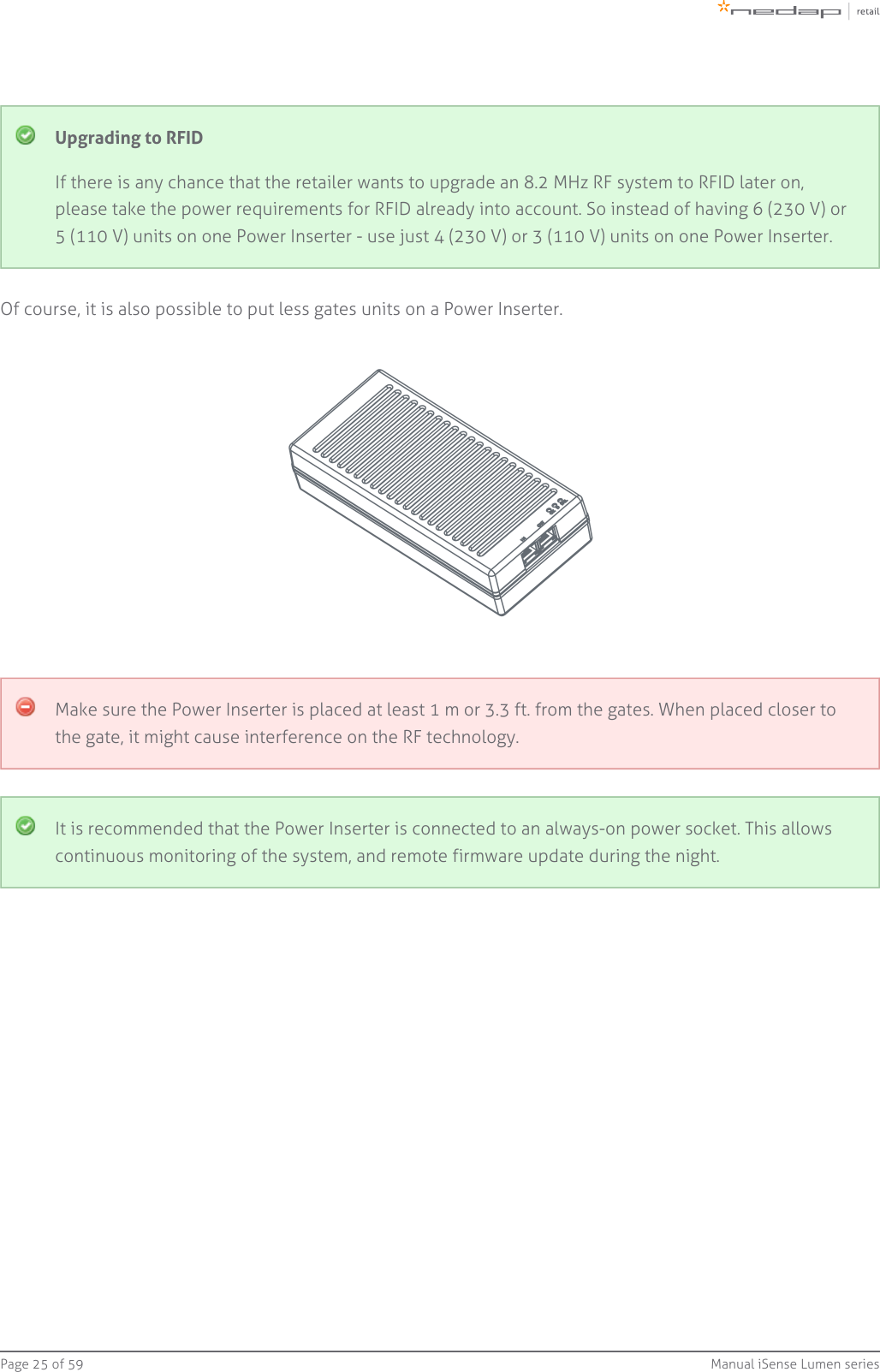 Page   of 25 59 Manual iSense Lumen seriesUpgrading to RFIDIf there is any chance that the retailer wants to upgrade an 8.2 MHz RF system to RFID later on,please take the power requirements for RFID already into account. So instead of having 6 (230 V) or5 (110 V) units on one Power Inserter - use just 4 (230 V) or 3 (110 V) units on one Power Inserter.Of course, it is also possible to put less gates units on a Power Inserter.Make sure the Power Inserter is placed at least 1 m or 3.3 ft. from the gates. When placed closer tothe gate, it might cause interference on the RF technology.It is recommended that the Power Inserter is connected to an always-on power socket. This allowscontinuous monitoring of the system, and remote firmware update during the night.