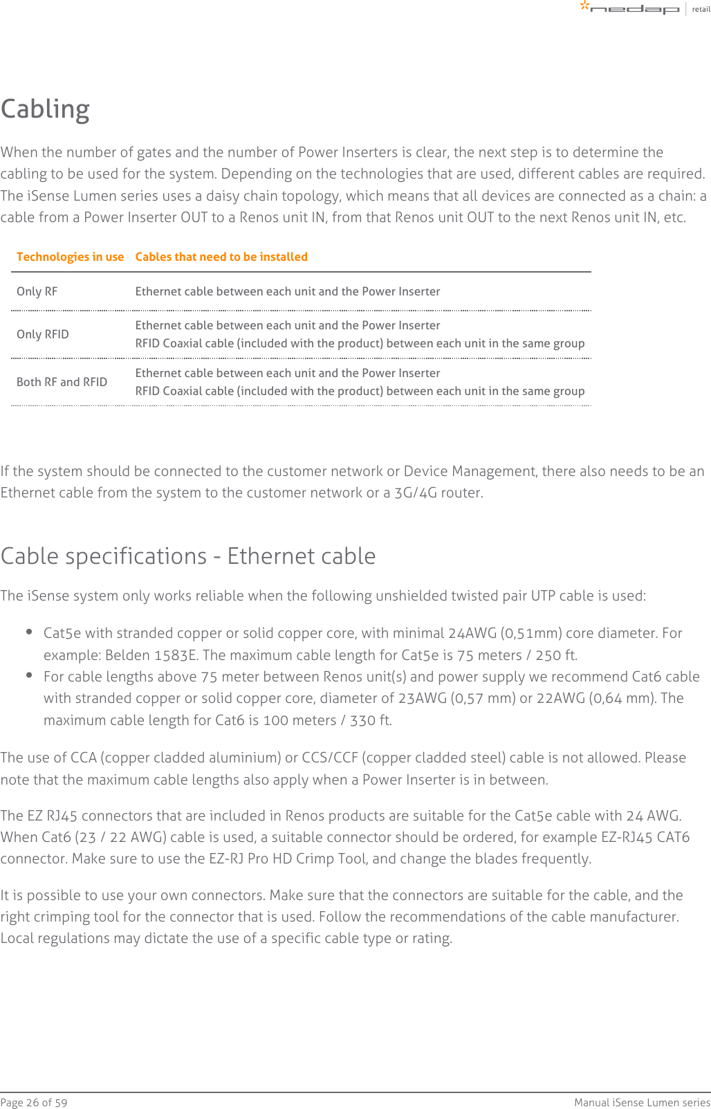 Page   of 26 59 Manual iSense Lumen seriesCablingWhen the number of gates and the number of Power Inserters is clear, the next step is to determine thecabling to be used for the system. Depending on the technologies that are used, different cables are required.The iSense Lumen series uses a daisy chain topology, which means that all devices are connected as a chain: a cable from a Power Inserter OUT to a Renos unit IN, from that Renos unit OUT to the next Renos unit IN, etc.Technologies in use Cables that need to be installedOnly RF Ethernet cable between each unit and the Power InserterOnly RFID Ethernet cable between each unit and the Power InserterRFID Coaxial cable (included with the product) between each unit in the same groupBoth RF and RFID Ethernet cable between each unit and the Power InserterRFID Coaxial cable (included with the product) between each unit in the same groupIf the system should be connected to the customer network or Device Management, there also needs to be anEthernet cable from the system to the customer network or a 3G/4G router.Cable specifications - Ethernet cableThe iSense system only works reliable when the following unshielded twisted pair UTP cable is used:Cat5e with stranded copper or solid copper core, with minimal 24AWG (0,51mm) core diameter. Forexample: Belden 1583E. The maximum cable length for Cat5e is 75 meters / 250 ft.For cable lengths above 75 meter between Renos unit(s) and power supply we recommend Cat6 cablewith stranded copper or solid copper core, diameter of 23AWG (0,57 mm) or 22AWG (0,64 mm). Themaximum cable length for Cat6 is 100 meters / 330 ft.The use of CCA (copper cladded aluminium) or CCS/CCF (copper cladded steel) cable is not allowed. Pleasenote that the maximum cable lengths also apply when a Power Inserter is in between.The EZ RJ45 connectors that are included in Renos products are suitable for the Cat5e cable with 24 AWG.When Cat6 (23 / 22 AWG) cable is used, a suitable connector should be ordered, for example EZ-RJ45 CAT6connector. Make sure to use the EZ-RJ Pro HD Crimp Tool, and change the blades frequently.It is possible to use your own connectors. Make sure that the connectors are suitable for the cable, and theright crimping tool for the connector that is used. Follow the recommendations of the cable manufacturer.Local regulations may dictate the use of a specific cable type or rating.