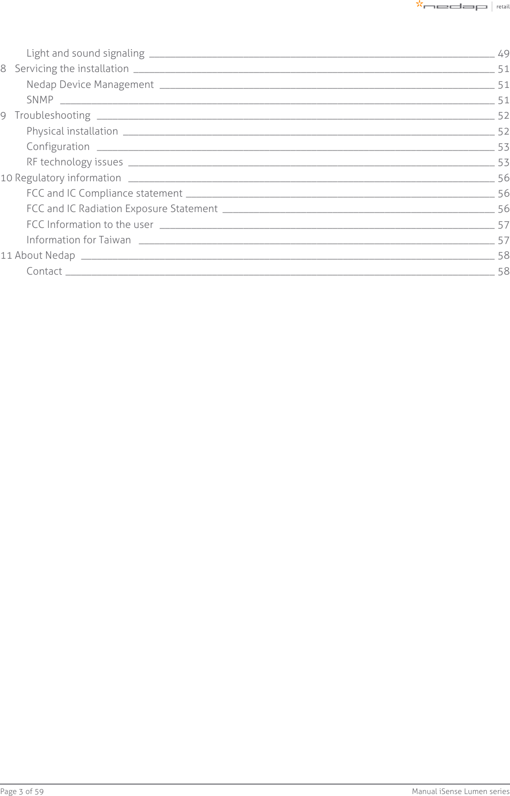 Page   of 3 59 Manual iSense Lumen seriesLight and sound signaling  __________________________________________________________________ 498 Servicing the installation  _____________________________________________________________________ 51Nedap Device Management  ________________________________________________________________ 51SNMP  ___________________________________________________________________________________ 519 Troubleshooting  ____________________________________________________________________________ 52Physical installation  _______________________________________________________________________ 52Configuration  ____________________________________________________________________________ 53RF technology issues  ______________________________________________________________________ 5310 Regulatory information  ______________________________________________________________________ 56FCC and IC Compliance statement ___________________________________________________________ 56FCC and IC Radiation Exposure Statement  ____________________________________________________ 56FCC Information to the user  ________________________________________________________________ 57Information for Taiwan  ____________________________________________________________________ 5711 About Nedap  _______________________________________________________________________________ 58Contact __________________________________________________________________________________ 58