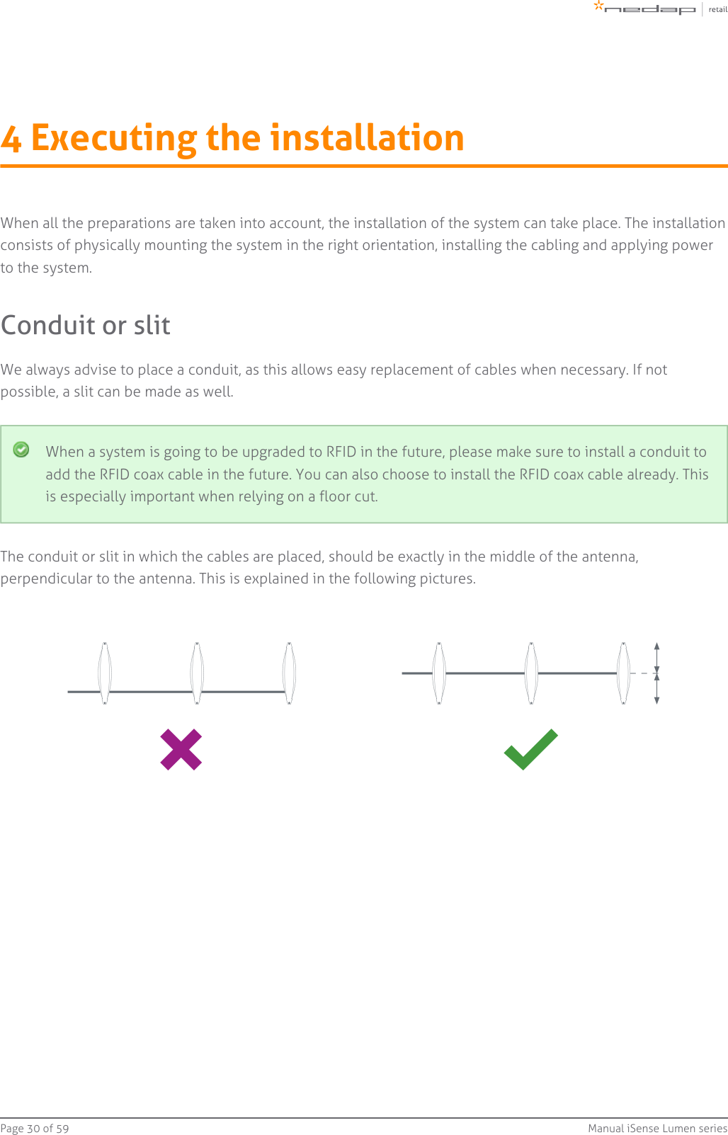 Page   of 30 59 Manual iSense Lumen series4 Executing the installationWhen all the preparations are taken into account, the installation of the system can take place. The installationconsists of physically mounting the system in the right orientation, installing the cabling and applying powerto the system.Conduit or slitWe always advise to place a conduit, as this allows easy replacement of cables when necessary. If notpossible, a slit can be made as well.When a system is going to be upgraded to RFID in the future, please make sure to install a conduit toadd the RFID coax cable in the future. You can also choose to install the RFID coax cable already. Thisis especially important when relying on a floor cut.The conduit or slit in which the cables are placed, should be exactly in the middle of the antenna,perpendicular to the antenna. This is explained in the following pictures.