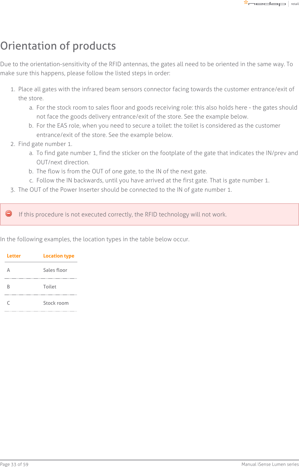 Page   of 33 59 Manual iSense Lumen series1.  a.  b.  2.  a.  b.  c.  3.  Orientation of productsDue to the orientation-sensitivity of the RFID antennas, the gates all need to be oriented in the same way. Tomake sure this happens, please follow the listed steps in order:Place all gates with the infrared beam sensors connector facing towards the customer entrance/exit ofthe store.For the stock room to sales floor and goods receiving role: this also holds here - the gates shouldnot face the goods delivery entrance/exit of the store. See the example below.For the EAS role, when you need to secure a toilet: the toilet is considered as the customerentrance/exit of the store. See the example below.Find gate number 1.To find gate number 1, find the sticker on the footplate of the gate that indicates the IN/prev andOUT/next direction.The flow is from the OUT of one gate, to the IN of the next gate.Follow the IN backwards, until you have arrived at the first gate. That is gate number 1.The OUT of the Power Inserter should be connected to the IN of gate number 1.If this procedure is not executed correctly, the RFID technology will not work.In the following examples, the location types in the table below occur.Letter Location typeA Sales floorB ToiletC Stock room