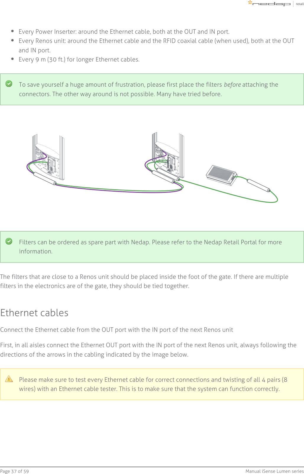 Page   of 37 59 Manual iSense Lumen seriesEvery Power Inserter: around the Ethernet cable, both at the OUT and IN port.Every Renos unit: around the Ethernet cable and the RFID coaxial cable (when used), both at the OUTand IN port.Every 9 m (30 ft.) for longer Ethernet cables.To save yourself a huge amount of frustration, please first place the filters   attaching thebeforeconnectors. The other way around is not possible. Many have tried before.Filters can be ordered as spare part with Nedap. Please refer to the Nedap Retail Portal for moreinformation.The filters that are close to a Renos unit should be placed inside the foot of the gate. If there are multiplefilters in the electronics are of the gate, they should be tied together.Ethernet cablesConnect the Ethernet cable from the OUT port with the IN port of the next Renos unitFirst, in all aisles connect the Ethernet OUT port with the IN port of the next Renos unit, always following thedirections of the arrows in the cabling indicated by the image below.Please make sure to test every Ethernet cable for correct connections and twisting of all 4 pairs (8wires) with an Ethernet cable tester. This is to make sure that the system can function correctly.