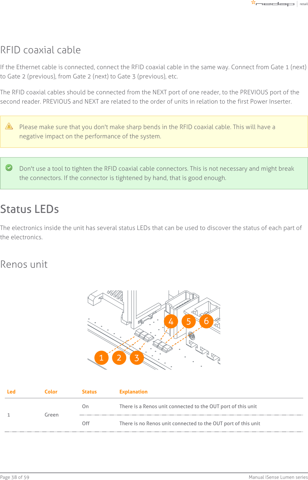 Page   of 38 59 Manual iSense Lumen seriesRFID coaxial cableIf the Ethernet cable is connected, connect the RFID coaxial cable in the same way. Connect from Gate 1 (next)to Gate 2 (previous), from Gate 2 (next) to Gate 3 (previous), etc.The RFID coaxial cables should be connected from the NEXT port of one reader, to the PREVIOUS port of thesecond reader. PREVIOUS and NEXT are related to the order of units in relation to the first Power Inserter.Please make sure that you don&apos;t make sharp bends in the RFID coaxial cable. This will have anegative impact on the performance of the system.Don&apos;t use a tool to tighten the RFID coaxial cable connectors. This is not necessary and might breakthe connectors. If the connector is tightened by hand, that is good enough.Status LEDsThe electronics inside the unit has several status LEDs that can be used to discover the status of each part ofthe electronics.Renos unitLed Color Status Explanation1 GreenOn There is a Renos unit connected to the OUT port of this unitOff There is   Renos unit connected to the OUT port of this unitno