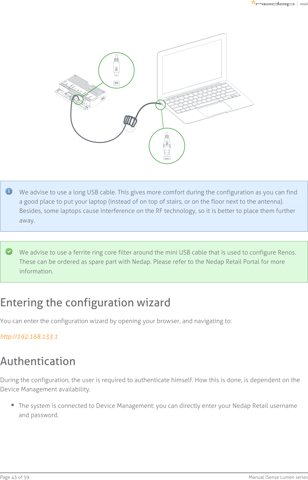 Page   of 43 59 Manual iSense Lumen seriesWe advise to use a long USB cable. This gives more comfort during the configuration as you can finda good place to put your laptop (instead of on top of stairs, or on the floor next to the antenna).Besides, some laptops cause interference on the RF technology, so it is better to place them furtheraway.We advise to use a ferrite ring core filter around the mini USB cable that is used to configure Renos.These can be ordered as spare part with Nedap. Please refer to the Nedap Retail Portal for moreinformation.Entering the configuration wizardYou can enter the configuration wizard by opening your browser, and navigating to: http://192.168.133.1AuthenticationDuring the configuration, the user is required to authenticate himself. How this is done, is dependent on theDevice Management availability.The system is connected to Device Management: you can directly enter your Nedap Retail usernameand password.