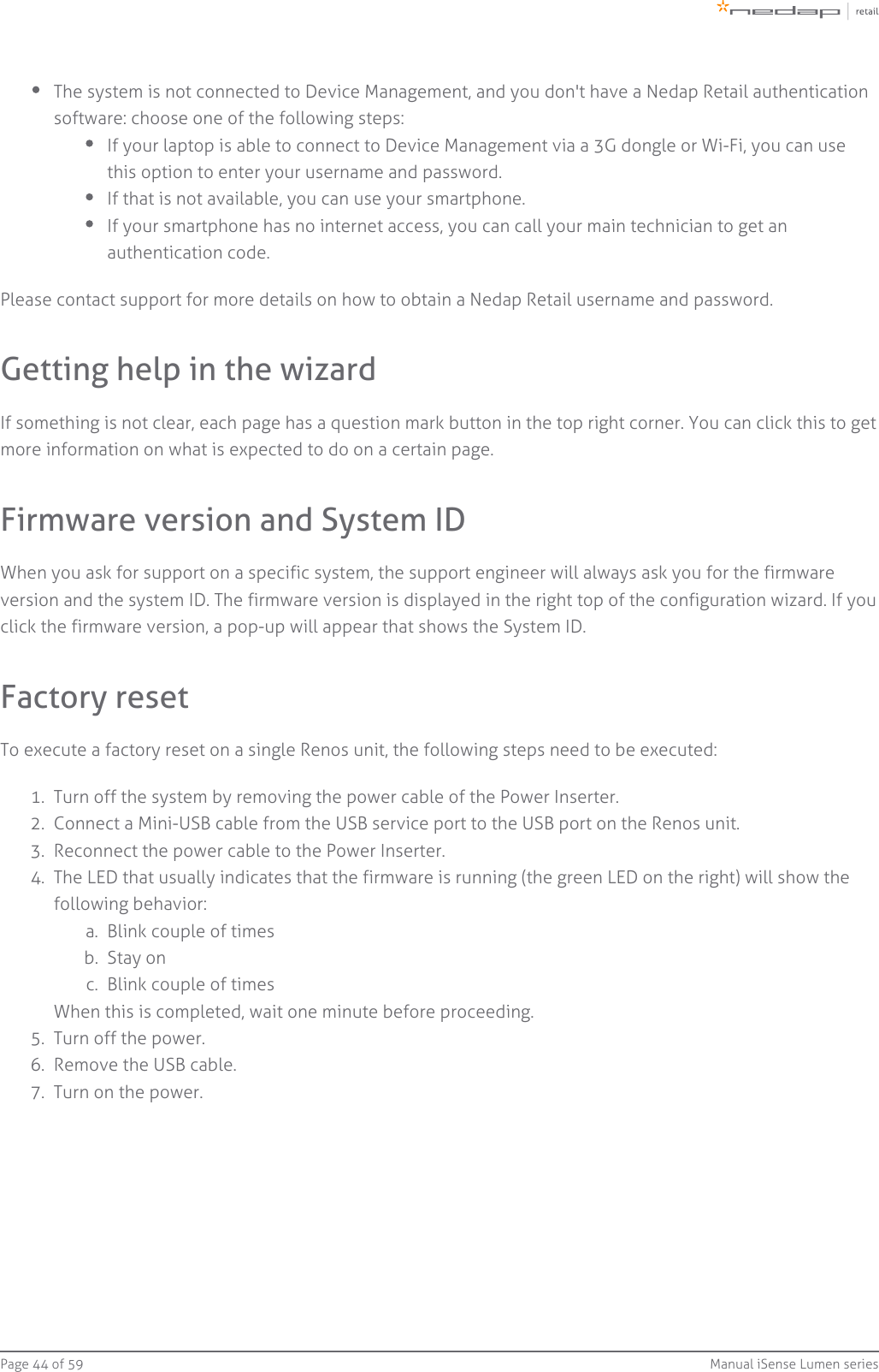 Page   of 44 59 Manual iSense Lumen series1.  2.  3.  4.  a.  b.  c.  5.  6.  7.  The system is not connected to Device Management, and you don&apos;t have a Nedap Retail authenticationsoftware: choose one of the following steps:If your laptop is able to connect to Device Management via a 3G dongle or Wi-Fi, you can usethis option to enter your username and password.If that is not available, you can use your smartphone.If your smartphone has no internet access, you can call your main technician to get anauthentication code.Please contact support for more details on how to obtain a Nedap Retail username and password.Getting help in the wizardIf something is not clear, each page has a question mark button in the top right corner. You can click this to getmore information on what is expected to do on a certain page.Firmware version and System IDWhen you ask for support on a specific system, the support engineer will always ask you for the firmwareversion and the system ID. The firmware version is displayed in the right top of the configuration wizard. If youclick the firmware version, a pop-up will appear that shows the System ID.Factory resetTo execute a factory reset on a single Renos unit, the following steps need to be executed:Turn off the system by removing the power cable of the Power Inserter.Connect a Mini-USB cable from the USB service port to the USB port on the Renos unit.Reconnect the power cable to the Power Inserter.The LED that usually indicates that the firmware is running (the green LED on the right) will show thefollowing behavior:Blink couple of timesStay onBlink couple of timesWhen this is completed, wait one minute before proceeding.Turn off the power.Remove the USB cable.Turn on the power.