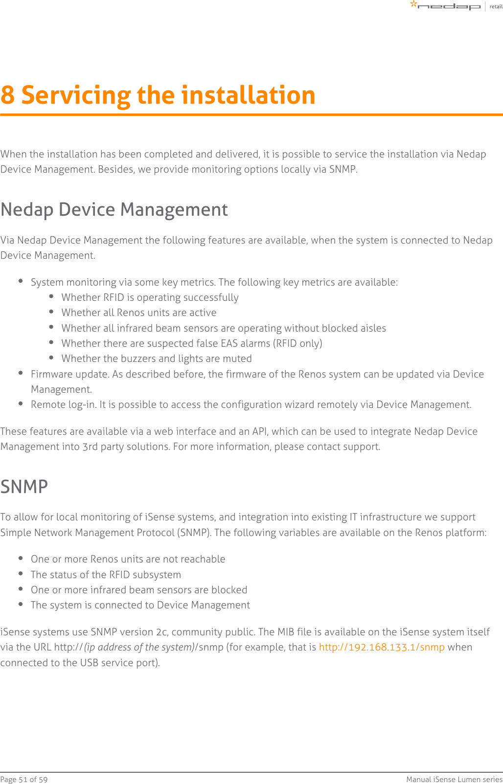 Page   of 51 59 Manual iSense Lumen series8 Servicing the installationWhen the installation has been completed and delivered, it is possible to service the installation via NedapDevice Management. Besides, we provide monitoring options locally via SNMP.Nedap Device ManagementVia Nedap Device Management the following features are available, when the system is connected to NedapDevice Management.System monitoring via some key metrics. The following key metrics are available:Whether RFID is operating successfullyWhether all Renos units are activeWhether all infrared beam sensors are operating without blocked aislesWhether there are suspected false EAS alarms (RFID only)Whether the buzzers and lights are mutedFirmware update. As described before, the firmware of the Renos system can be updated via DeviceManagement.Remote log-in. It is possible to access the configuration wizard remotely via Device Management.These features are available via a web interface and an API, which can be used to integrate Nedap DeviceManagement into 3rd party solutions. For more information, please contact support.SNMPTo allow for local monitoring of iSense systems, and integration into existing IT infrastructure we supportSimple Network Management Protocol (SNMP). The following variables are available on the Renos platform:One or more Renos units are not reachableThe status of the RFID subsystemOne or more infrared beam sensors are blockedThe system is connected to Device ManagementiSense systems use SNMP version 2c, community public. The MIB file is available on the iSense system itselfvia the URL http:// /snmp (for example, that is   when(ip address of the system) http://192.168.133.1/snmpconnected to the USB service port).
