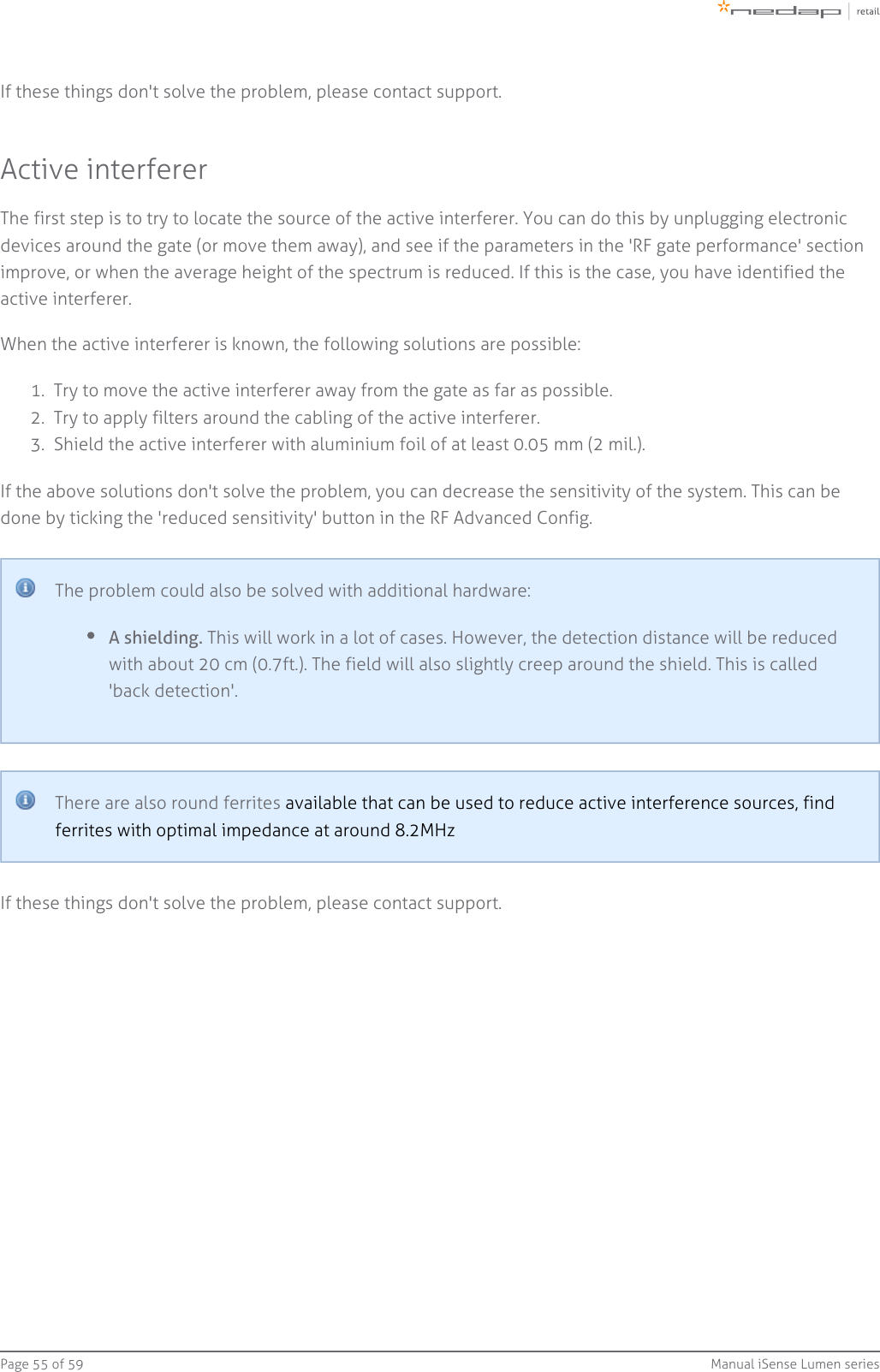 Page   of 55 59 Manual iSense Lumen series1.  2.  3.  If these things don&apos;t solve the problem, please contact support.Active interfererThe first step is to try to locate the source of the active interferer. You can do this by unplugging electronicdevices around the gate (or move them away), and see if the parameters in the &apos;RF gate performance&apos; sectionimprove, or when the average height of the spectrum is reduced. If this is the case, you have identified theactive interferer.When the active interferer is known, the following solutions are possible:Try to move the active interferer away from the gate as far as possible.Try to apply filters around the cabling of the active interferer.Shield the active interferer with aluminium foil of at least 0.05 mm (2 mil.).If the above solutions don&apos;t solve the problem, you can decrease the sensitivity of the system. This can bedone by ticking the &apos;reduced sensitivity&apos; button in the RF Advanced Config.The problem could also be solved with additional hardware:A shielding. This will work in a lot of cases. However, the detection distance will be reducedwith about 20 cm (0.7ft.). The field will also slightly creep around the shield. This is called&apos;back detection&apos;.There are also round ferrites available that can be used to reduce active interference sources, findferrites with optimal impedance at around 8.2MHzIf these things don&apos;t solve the problem, please contact support.