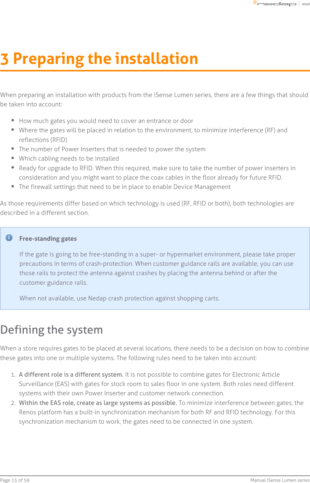 Page   of 15 59 Manual iSense Lumen series1.  2.  3 Preparing the installationWhen preparing an installation with products from the iSense Lumen series, there are a few things that shouldbe taken into account:How much gates you would need to cover an entrance or doorWhere the gates will be placed in relation to the environment, to minimize interference (RF) andreflections (RFID)The number of Power Inserters that is needed to power the systemWhich cabling needs to be installedReady for upgrade to RFID. When this required, make sure to take the number of power inserters inconsideration and you might want to place the coax cables in the floor already for future RFID.The firewall settings that need to be in place to enable Device ManagementAs those requirements differ based on which technology is used (RF, RFID or both), both technologies aredescribed in a different section.Free-standing gatesIf the gate is going to be free-standing in a super- or hypermarket environment, please take properprecautions in terms of crash-protection. When customer guidance rails are available, you can usethose rails to protect the antenna against crashes by placing the antenna behind or after thecustomer guidance rails.When not available, use Nedap crash protection against shopping carts.Defining the systemWhen a store requires gates to be placed at several locations, there needs to be a decision on how to combinethese gates into one or multiple systems. The following rules need to be taken into account:A different role is a different system. It is not possible to combine gates for Electronic ArticleSurveillance (EAS) with gates for stock room to sales floor in one system. Both roles need differentsystems with their own Power Inserter and customer network connection.Within the EAS role, create as large systems as possible. To minimize interference between gates, theRenos platform has a built-in synchronization mechanism for both RF and RFID technology. For thissynchronization mechanism to work, the gates need to be connected in one system.