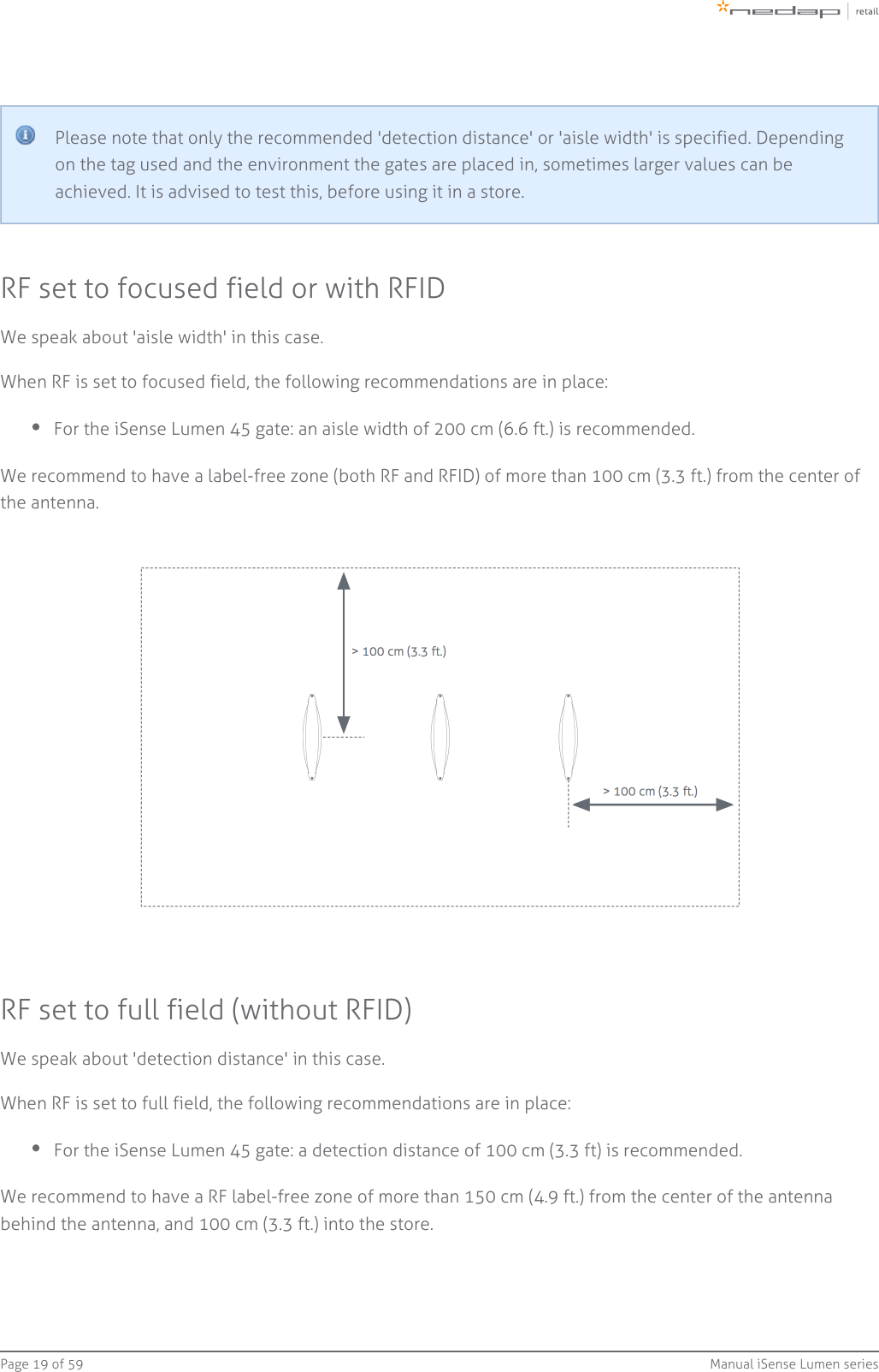 Page   of 19 59 Manual iSense Lumen seriesPlease note that only the recommended &apos;detection distance&apos; or &apos;aisle width&apos; is specified. Dependingon the tag used and the environment the gates are placed in, sometimes larger values can beachieved. It is advised to test this, before using it in a store.RF set to focused field or with RFIDWe speak about &apos;aisle width&apos; in this case.When RF is set to focused field, the following recommendations are in place:For the iSense Lumen 45 gate: an aisle width of 200 cm (6.6 ft.) is recommended.We recommend to have a label-free zone (both RF and RFID) of more than 100 cm (3.3 ft.) from the center ofthe antenna.RF set to full field (without RFID)We speak about &apos;detection distance&apos; in this case.When RF is set to full field, the following recommendations are in place:For the iSense Lumen 45 gate: a detection distance of 100 cm (3.3 ft) is recommended.We recommend to have a RF label-free zone of more than 150 cm (4.9 ft.) from the center of the antennabehind the antenna, and 100 cm (3.3 ft.) into the store.