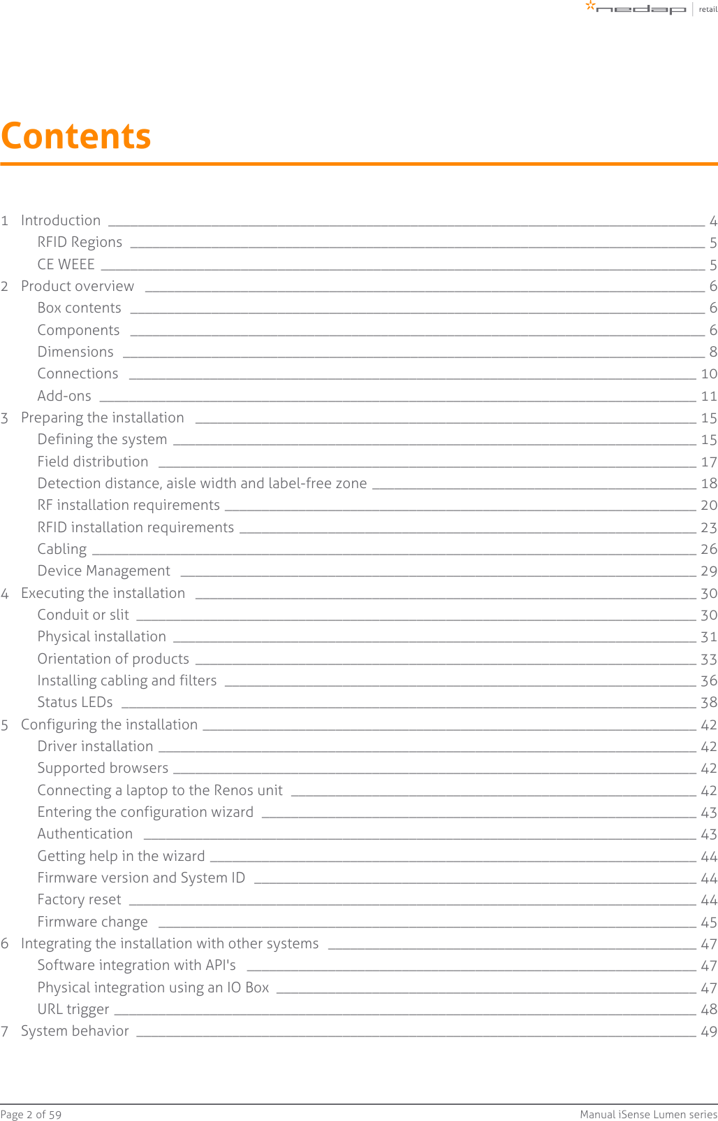 Page   of 2 59 Manual iSense Lumen seriesContents1 Introduction  _________________________________________________________________________________ 4RFID Regions  ______________________________________________________________________________ 5CE WEEE  __________________________________________________________________________________ 52 Product overview  ____________________________________________________________________________ 6Box contents  ______________________________________________________________________________ 6Components  ______________________________________________________________________________ 6Dimensions  _______________________________________________________________________________ 8Connections  _____________________________________________________________________________ 10Add-ons  _________________________________________________________________________________ 113 Preparing the installation  ____________________________________________________________________ 15Defining the system  _______________________________________________________________________ 15Field distribution  _________________________________________________________________________ 17Detection distance, aisle width and label-free zone ____________________________________________ 18RF installation requirements ________________________________________________________________ 20RFID installation requirements ______________________________________________________________ 23Cabling  __________________________________________________________________________________ 26Device Management  ______________________________________________________________________ 294 Executing the installation  ____________________________________________________________________ 30Conduit or slit  ____________________________________________________________________________ 30Physical installation  _______________________________________________________________________ 31Orientation of products  ____________________________________________________________________ 33Installing cabling and filters  ________________________________________________________________ 36Status LEDs  ______________________________________________________________________________ 385 Configuring the installation ___________________________________________________________________ 42Driver installation _________________________________________________________________________ 42Supported browsers _______________________________________________________________________ 42Connecting a laptop to the Renos unit  _______________________________________________________ 42Entering the configuration wizard  ___________________________________________________________ 43Authentication  ___________________________________________________________________________ 43Getting help in the wizard __________________________________________________________________ 44Firmware version and System ID  ____________________________________________________________ 44Factory reset  _____________________________________________________________________________ 44Firmware change  _________________________________________________________________________ 456 Integrating the installation with other systems  __________________________________________________ 47Software integration with API&apos;s  _____________________________________________________________ 47Physical integration using an IO Box  _________________________________________________________ 47URL trigger _______________________________________________________________________________ 487 System behavior  ____________________________________________________________________________ 49