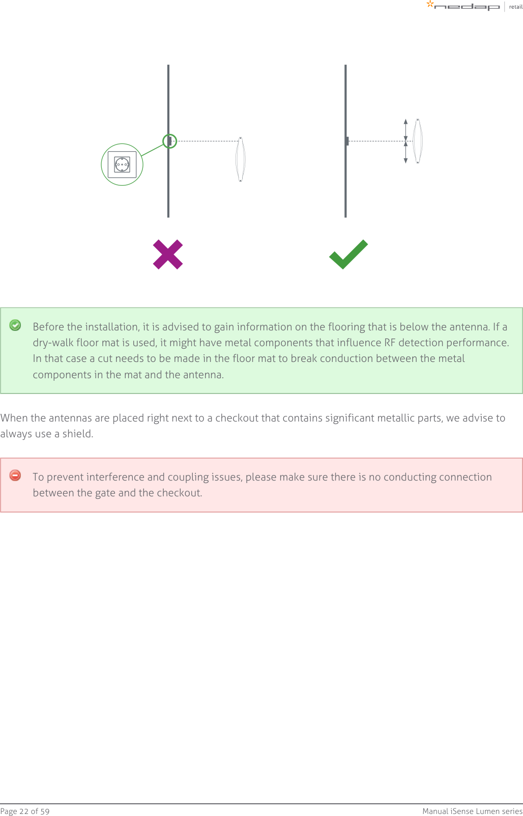 Page   of 22 59 Manual iSense Lumen seriesBefore the installation, it is advised to gain information on the flooring that is below the antenna. If adry-walk floor mat is used, it might have metal components that influence RF detection performance.In that case a cut needs to be made in the floor mat to break conduction between the metalcomponents in the mat and the antenna.When the antennas are placed right next to a checkout that contains significant metallic parts, we advise toalways use a shield.To prevent interference and coupling issues, please make sure there is no conducting connectionbetween the gate and the checkout.