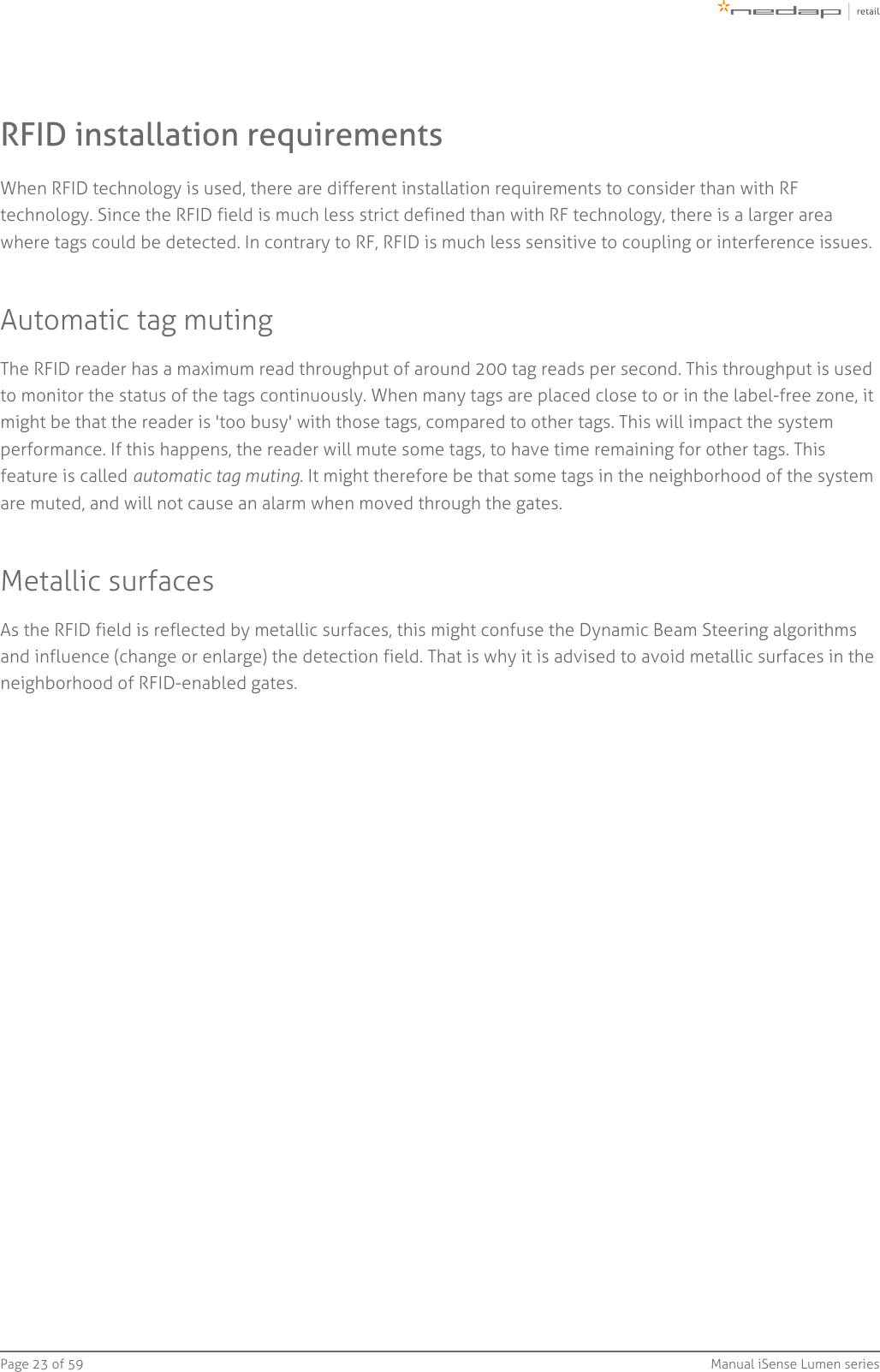Page   of 23 59 Manual iSense Lumen seriesRFID installation requirementsWhen RFID technology is used, there are different installation requirements to consider than with RFtechnology. Since the RFID field is much less strict defined than with RF technology, there is a larger areawhere tags could be detected. In contrary to RF, RFID is much less sensitive to coupling or interference issues.Automatic tag mutingThe RFID reader has a maximum read throughput of around 200 tag reads per second. This throughput is usedto monitor the status of the tags continuously. When many tags are placed close to or in the label-free zone, itmight be that the reader is &apos;too busy&apos; with those tags, compared to other tags. This will impact the systemperformance. If this happens, the reader will mute some tags, to have time remaining for other tags. Thisfeature is called  . It might therefore be that some tags in the neighborhood of the systemautomatic tag mutingare muted, and will not cause an alarm when moved through the gates.Metallic surfacesAs the RFID field is reflected by metallic surfaces, this might confuse the Dynamic Beam Steering algorithmsand influence (change or enlarge) the detection field. That is why it is advised to avoid metallic surfaces in theneighborhood of RFID-enabled gates.