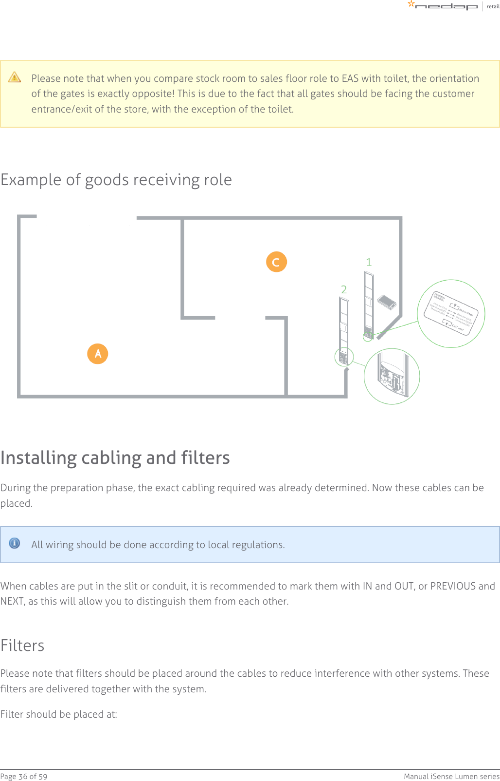Page   of 36 59 Manual iSense Lumen seriesPlease note that when you compare stock room to sales floor role to EAS with toilet, the orientationof the gates is exactly opposite! This is due to the fact that all gates should be facing the customerentrance/exit of the store, with the exception of the toilet.Example of goods receiving roleInstalling cabling and filtersDuring the preparation phase, the exact cabling required was already determined. Now these cables can beplaced.All wiring should be done according to local regulations.When cables are put in the slit or conduit, it is recommended to mark them with IN and OUT, or PREVIOUS andNEXT, as this will allow you to distinguish them from each other.FiltersPlease note that filters should be placed around the cables to reduce interference with other systems. Thesefilters are delivered together with the system.Filter should be placed at: