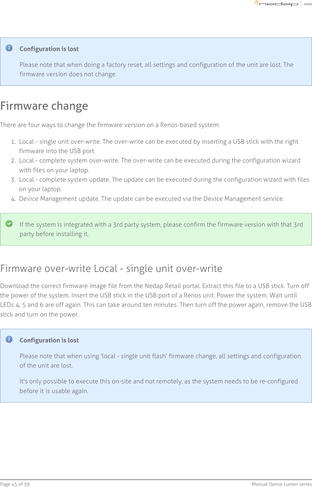 Page   of 45 59 Manual iSense Lumen series1.  2.  3.  4.  Configuration is lostPlease note that when doing a factory reset, all settings and configuration of the unit are lost. Thefirmware version does not change.Firmware changeThere are four ways to change the firmware version on a Renos-based system:Local - single unit over-write. The over-write can be executed by inserting a USB stick with the rightfirmware into the USB port.Local - complete system over-write. The over-write can be executed during the configuration wizardwith files on your laptop.Local - complete system update. The update can be executed during the configuration wizard with fileson your laptop.Device Management update. The update can be executed via the Device Management service.If the system is integrated with a 3rd party system, please confirm the firmware version with that 3rdparty before installing it.Firmware over-write Local - single unit over-writeDownload the correct firmware image file from the Nedap Retail portal. Extract this file to a USB stick. Turn offthe power of the system. Insert the USB stick in the USB port of a Renos unit. Power the system. Wait untilLEDs 4, 5 and 6 are off again. This can take around ten minutes. Then turn off the power again, remove the USBstick and turn on the power.Configuration is lostPlease note that when using &apos;local - single unit flash&apos; firmware change, all settings and configurationof the unit are lost.It&apos;s only possible to execute this on-site and not remotely, as the system needs to be re-configuredbefore it is usable again.