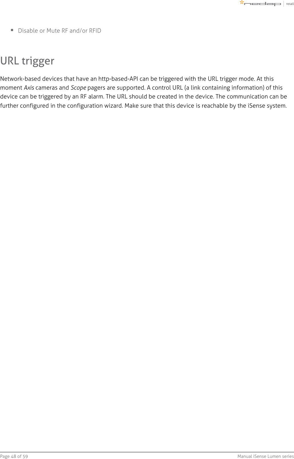 Page   of 48 59 Manual iSense Lumen seriesDisable or Mute RF and/or RFIDURL triggerNetwork-based devices that have an http-based-API can be triggered with the URL trigger mode. At thismoment   cameras and   pagers are supported. A control URL Axis Scope (a link containing information) of thisdevice can be triggered by an RF alarm. The URL should be created in the device. The communication can be further configured in the configuration wizard. Make sure that this device is reachable by the iSense system.