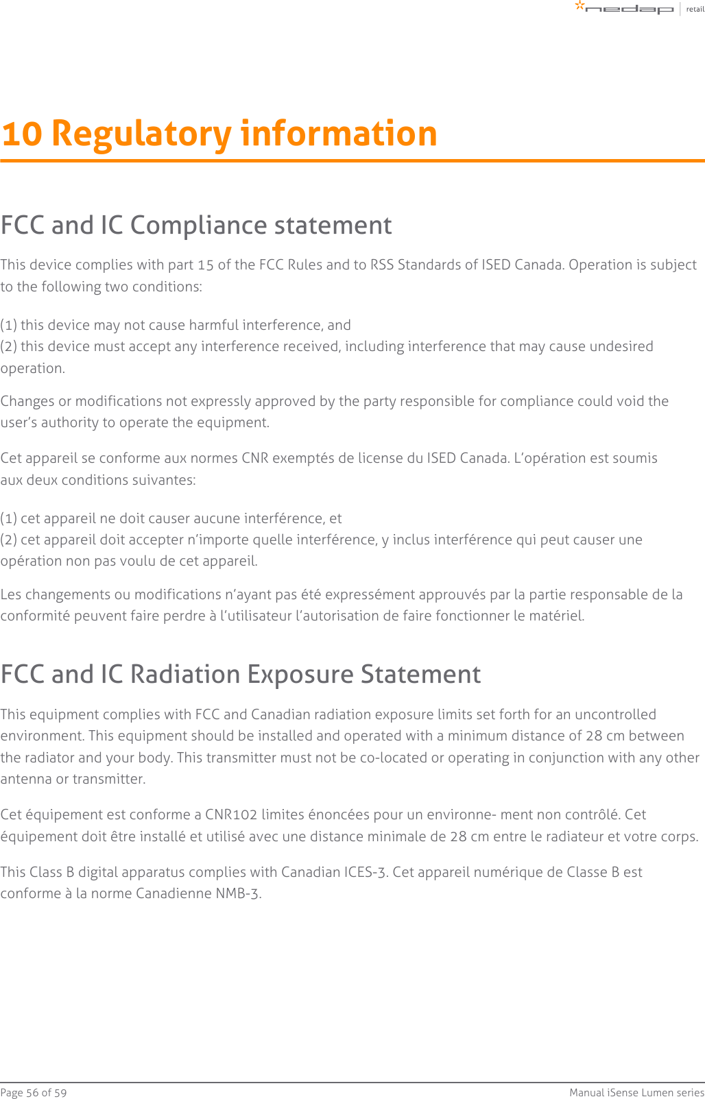 Page   of 56 59 Manual iSense Lumen series10 Regulatory informationFCC and IC Compliance statementThis device complies with part 15 of the FCC Rules and to RSS Standards of ISED Canada. Operation is subject to the following two conditions:(1) this device may not cause harmful interference, and(2) this device must accept any interference received, including interference that may cause undesiredoperation.Changes or modifications not expressly approved by the party responsible for compliance could void the user’s authority to operate the equipment.Cet appareil se conforme aux normes CNR exemptés de license du ISED Canada. L’opération est soumis aux deux conditions suivantes:(1) cet appareil ne doit causer aucune interférence, et(2) cet appareil doit accepter n’importe quelle interférence, y inclus interférence qui peut causer uneopération non pas voulu de cet appareil.Les changements ou modifications n’ayant pas été expressément approuvés par la partie responsable de la conformité peuvent faire perdre à l’utilisateur l’autorisation de faire fonctionner le matériel.FCC and IC Radiation Exposure StatementThis equipment complies with FCC and Canadian radiation exposure limits set forth for an uncontrolled environment. This equipment should be installed and operated with a minimum distance of 28 cm between the radiator and your body. This transmitter must not be co-located or operating in conjunction with any other antenna or transmitter.Cet équipement est conforme a CNR102 limites énoncées pour un environne- ment non contrôlé. Cet équipement doit être installé et utilisé avec une distance minimale de 28 cm entre le radiateur et votre corps.This Class B digital apparatus complies with Canadian ICES-3. Cet appareil numérique de Classe B est conforme à la norme Canadienne NMB-3.