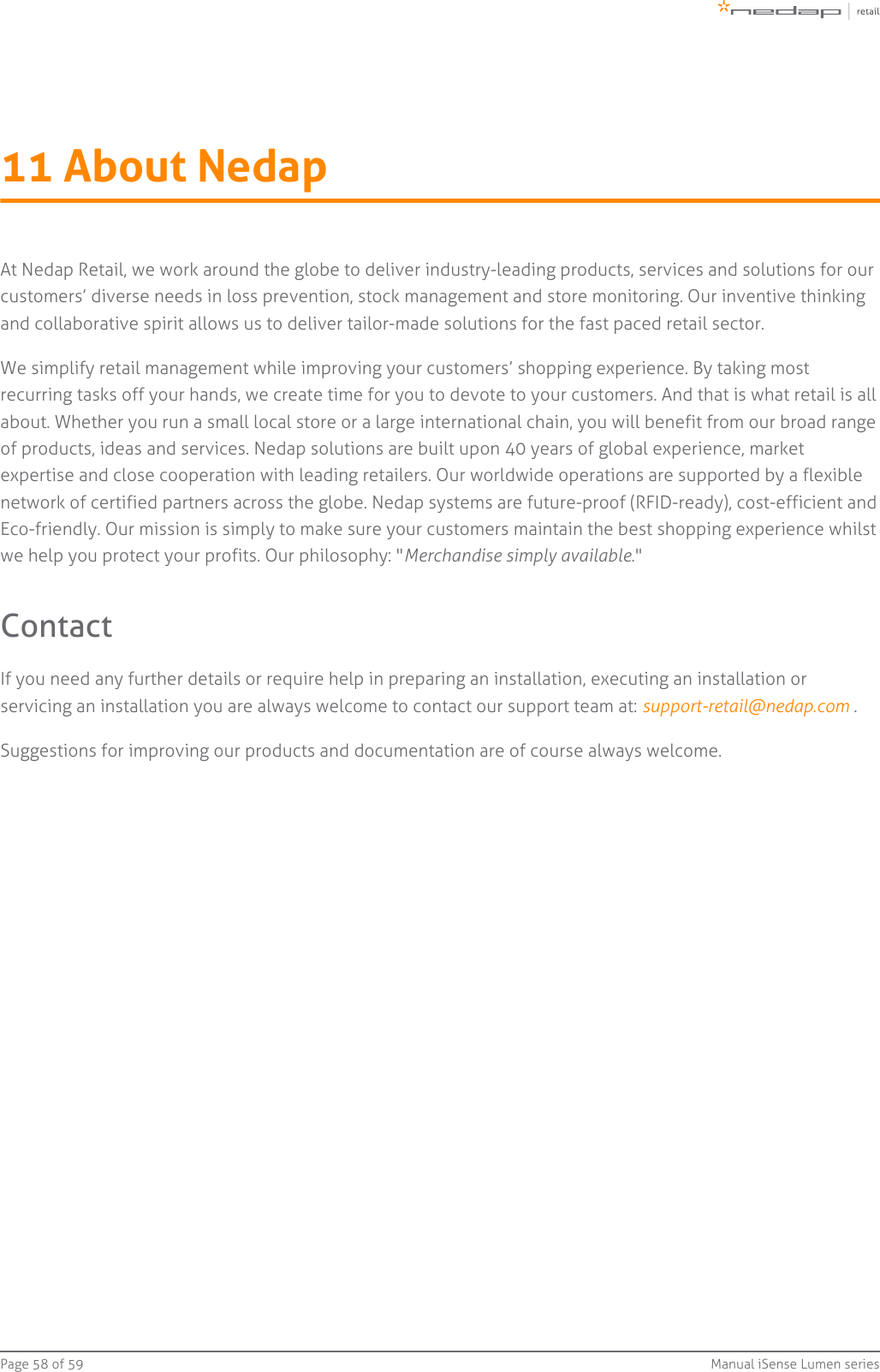 Page   of 58 59 Manual iSense Lumen series11 About NedapAt Nedap Retail, we work around the globe to deliver industry-leading products, services and solutions for ourcustomers’ diverse needs in loss prevention, stock management and store monitoring. Our inventive thinkingand collaborative spirit allows us to deliver tailor-made solutions for the fast paced retail sector.We simplify retail management while improving your customers’ shopping experience. By taking mostrecurring tasks off your hands, we create time for you to devote to your customers. And that is what retail is allabout. Whether you run a small local store or a large international chain, you will benefit from our broad rangeof products, ideas and services. Nedap solutions are built upon 40 years of global experience, marketexpertise and close cooperation with leading retailers. Our worldwide operations are supported by a flexiblenetwork of certified partners across the globe. Nedap systems are future-proof (RFID-ready), cost-efficient andEco-friendly. Our mission is simply to make sure your customers maintain the best shopping experience whilstwe help you protect your profits. Our philosophy: &quot; .&quot;Merchandise simply availableContactIf you need any further details or require help in preparing an installation, executing an installation orservicing an installation you are always welcome to contact our support team at:  .support-retail@nedap.com Suggestions for improving our products and documentation are of course always welcome.