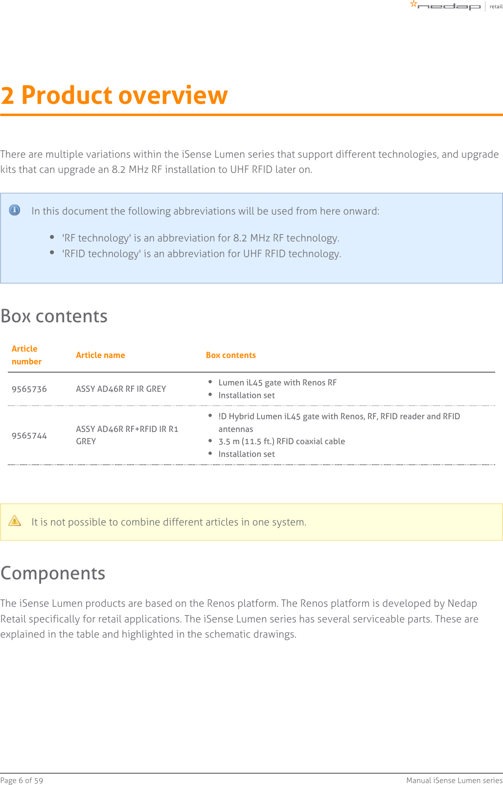 Page   of 6 59 Manual iSense Lumen series2 Product overviewThere are multiple variations within the iSense Lumen series that support different technologies, and upgradekits that can upgrade an 8.2 MHz RF installation to UHF RFID later on.In this document the following abbreviations will be used from here onward:&apos;RF technology&apos; is an abbreviation for 8.2 MHz RF technology.&apos;RFID technology&apos; is an abbreviation for UHF RFID technology.Box contentsArticlenumber Article name Box contents9565736 ASSY AD46R RF IR GREY Lumen iL45 gate with Renos RFInstallation set9565744 ASSY AD46R RF+RFID IR R1GREY!D Hybrid Lumen iL45 gate with Renos, RF, RFID reader and RFIDantennas3.5 m (11.5 ft.) RFID coaxial cableInstallation setIt is not possible to combine different articles in one system.ComponentsThe iSense Lumen products are based on the Renos platform. The Renos platform is developed by NedapRetail specifically for retail applications. The iSense Lumen series has several serviceable parts. These areexplained in the table and highlighted in the schematic drawings.
