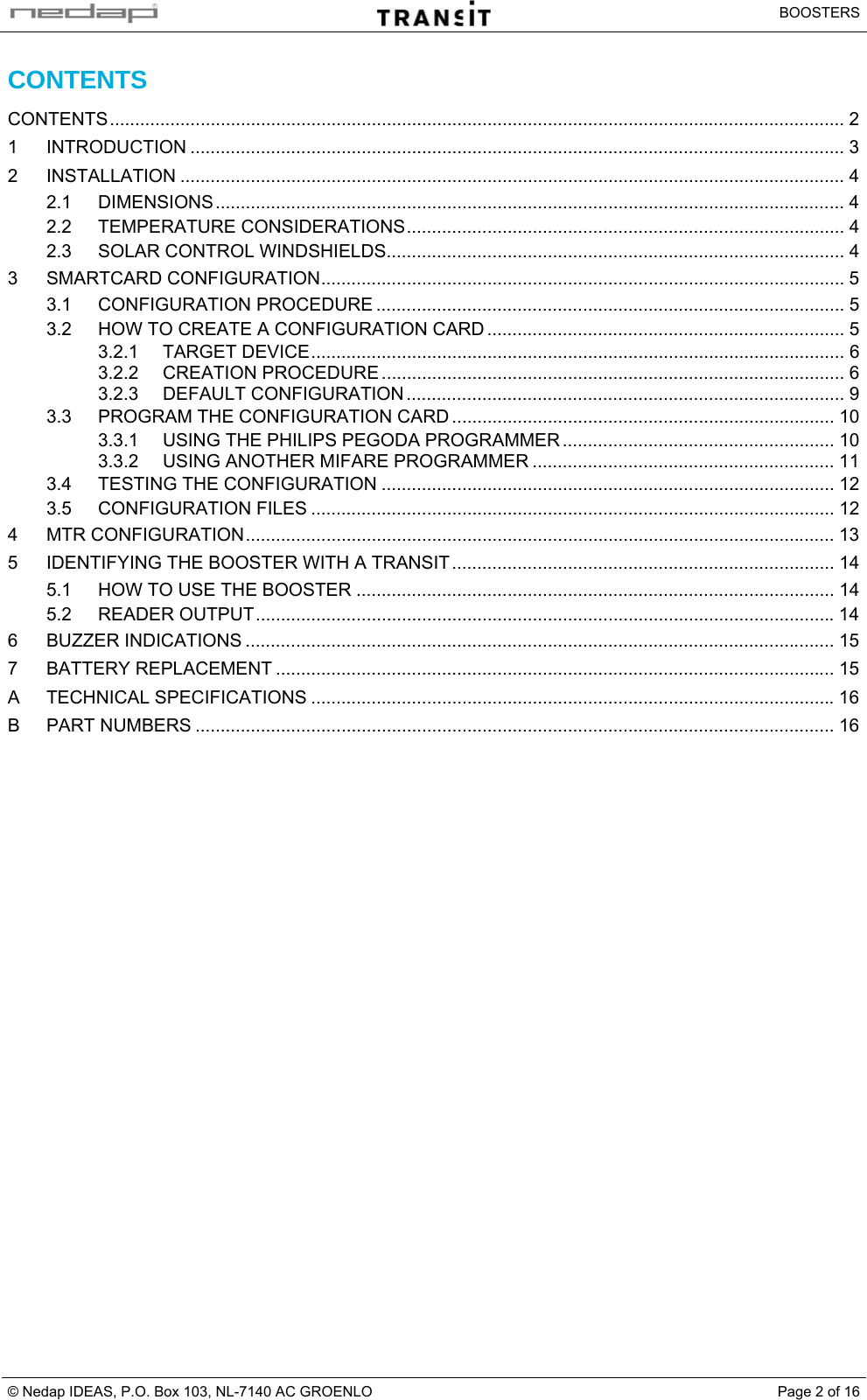   BOOSTERS © Nedap IDEAS, P.O. Box 103, NL-7140 AC GROENLO  Page 2 of 16CONTENTS CONTENTS.................................................................................................................................................. 2 1 INTRODUCTION .................................................................................................................................. 3 2 INSTALLATION .................................................................................................................................... 4 2.1 DIMENSIONS............................................................................................................................. 4 2.2 TEMPERATURE CONSIDERATIONS....................................................................................... 4 2.3 SOLAR CONTROL WINDSHIELDS........................................................................................... 4 3 SMARTCARD CONFIGURATION........................................................................................................ 5 3.1 CONFIGURATION PROCEDURE ............................................................................................. 5 3.2 HOW TO CREATE A CONFIGURATION CARD ....................................................................... 5 3.2.1 TARGET DEVICE.......................................................................................................... 6 3.2.2 CREATION PROCEDURE ............................................................................................ 6 3.2.3 DEFAULT CONFIGURATION ....................................................................................... 9 3.3 PROGRAM THE CONFIGURATION CARD ............................................................................ 10 3.3.1 USING THE PHILIPS PEGODA PROGRAMMER ...................................................... 10 3.3.2 USING ANOTHER MIFARE PROGRAMMER ............................................................ 11 3.4 TESTING THE CONFIGURATION .......................................................................................... 12 3.5 CONFIGURATION FILES ........................................................................................................ 12 4 MTR CONFIGURATION..................................................................................................................... 13 5 IDENTIFYING THE BOOSTER WITH A TRANSIT............................................................................ 14 5.1 HOW TO USE THE BOOSTER ............................................................................................... 14 5.2 READER OUTPUT...................................................................................................................14 6 BUZZER INDICATIONS ..................................................................................................................... 15 7 BATTERY REPLACEMENT ............................................................................................................... 15 A TECHNICAL SPECIFICATIONS ........................................................................................................16 B PART NUMBERS ............................................................................................................................... 16   