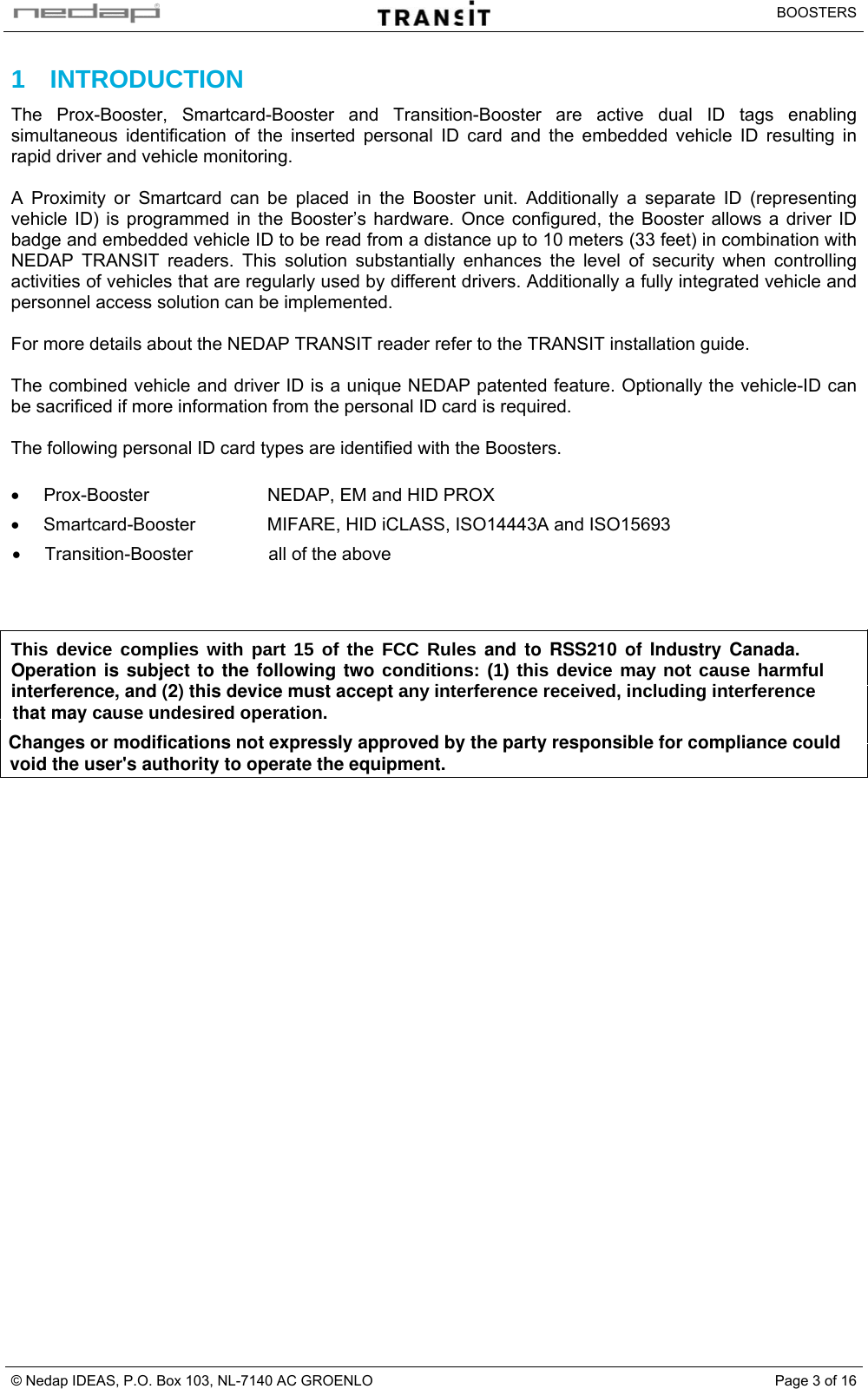   BOOSTERS © Nedap IDEAS, P.O. Box 103, NL-7140 AC GROENLO  Page 3 of 161 INTRODUCTION The Prox-Booster, Smartcard-Booster and Transition-Booster are active dual ID tags enabling simultaneous identification of the inserted personal ID card and the embedded vehicle ID resulting in rapid driver and vehicle monitoring.  A Proximity or Smartcard can be placed in the Booster unit. Additionally a separate ID (representing vehicle ID) is programmed in the Booster’s hardware. Once configured, the Booster allows a driver ID badge and embedded vehicle ID to be read from a distance up to 10 meters (33 feet) in combination with NEDAP TRANSIT readers. This solution substantially enhances the level of security when controlling activities of vehicles that are regularly used by different drivers. Additionally a fully integrated vehicle and personnel access solution can be implemented.  For more details about the NEDAP TRANSIT reader refer to the TRANSIT installation guide.  The combined vehicle and driver ID is a unique NEDAP patented feature. Optionally the vehicle-ID can be sacrificed if more information from the personal ID card is required.  The following personal ID card types are identified with the Boosters.  •  Prox-Booster  NEDAP, EM and HID PROX • Smartcard-Booster  MIFARE, HID iCLASS, ISO14443A and ISO15693 •  Transition-Booster  all of the above    This device complies with part 15 of the FCC Rules and to RSS210 of Industry Canada.   Operation is subject to the following two conditions: (1) this device may not cause harmful  interference, and (2) this device must accept any interference received, including interference     that may cause undesired operation. Changes or modifications not expressly approved by the party responsible for compliance could void the user&apos;s authority to operate the equipment.